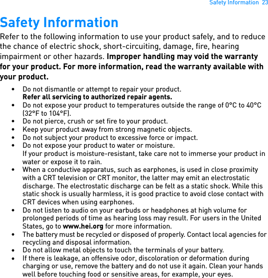 Safety Information  23Safety InformationRefer to the following information to use your product safely, and to reduce the chance of electric shock, short-circuiting, damage, fire, hearing impairment or other hazards. Improper handling may void the warranty for your product. For more information, read the warranty available with your product.• Do not dismantle or attempt to repair your product.Refer all servicing to authorized repair agents.• Do not expose your product to temperatures outside the range of 0°C to 40°C (32°F to 104°F).• Do not pierce, crush or set fire to your product.• Keep your product away from strong magnetic objects.• Do not subject your product to excessive force or impact.• Do not expose your product to water or moisture.If your product is moisture-resistant, take care not to immerse your product in water or expose it to rain.• When a conductive apparatus, such as earphones, is used in close proximity with a CRT television or CRT monitor, the latter may emit an electrostatic discharge. The electrostatic discharge can be felt as a static shock. While this static shock is usually harmless, it is good practice to avoid close contact with CRT devices when using earphones.• Do not listen to audio on your earbuds or headphones at high volume for prolonged periods of time as hearing loss may result. For users in the United States, go to www.hei.org for more information.• The battery must be recycled or disposed of properly. Contact local agencies for recycling and disposal information.•Do not allow metal objects to touch the terminals of your battery.•If there is leakage, an offensive odor, discoloration or deformation during charging or use, remove the battery and do not use it again. Clean your hands well before touching food or sensitive areas, for example, your eyes.