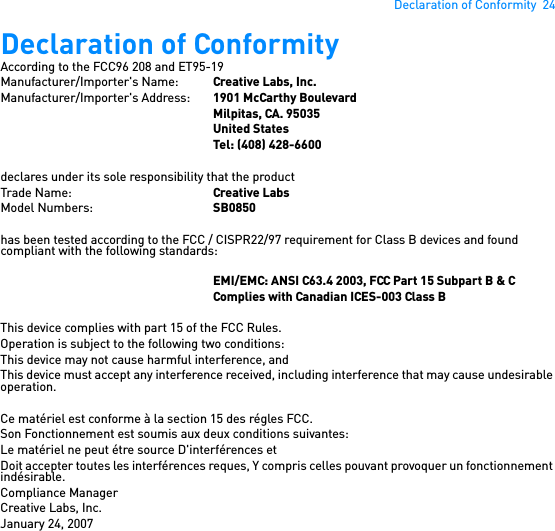 Declaration of Conformity  24Declaration of Conformity According to the FCC96 208 and ET95-19Manufacturer/Importer&apos;s Name: Creative Labs, Inc.Manufacturer/Importer&apos;s Address:  1901 McCarthy BoulevardMilpitas, CA. 95035United StatesTel: (408) 428-6600declares under its sole responsibility that the productTrade Name: Creative LabsModel Numbers: SB0850has been tested according to the FCC / CISPR22/97 requirement for Class B devices and found compliant with the following standards:EMI/EMC: ANSI C63.4 2003, FCC Part 15 Subpart B &amp; CComplies with Canadian ICES-003 Class BThis device complies with part 15 of the FCC Rules.Operation is subject to the following two conditions: This device may not cause harmful interference, andThis device must accept any interference received, including interference that may cause undesirable operation.Ce matériel est conforme à la section 15 des régles FCC. Son Fonctionnement est soumis aux deux conditions suivantes: Le matériel ne peut étre source D&apos;interférences etDoit accepter toutes les interférences reques, Y compris celles pouvant provoquer un fonctionnement indésirable.Compliance ManagerCreative Labs, Inc.January 24, 2007