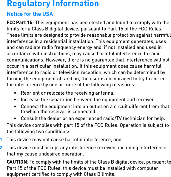 Regulatory InformationNotice for the USAFCC Part 15: This equipment has been tested and found to comply with the limits for a Class B digital device, pursuant to Part 15 of the FCC Rules. These limits are designed to provide reasonable protection against harmful interference in a residential installation. This equipment generates, uses and can radiate radio frequency energy and, if not installed and used in accordance with instructions, may cause harmful interference to radio communications. However, there is no guarantee that interference will not occur in a particular installation. If this equipment does cause harmful interference to radio or television reception, which can be determined by turning the equipment off and on, the user is encouraged to try to correct the interference by one or more of the following measures: • Reorient or relocate the receiving antenna. • Increase the separation between the equipment and receiver. • Connect the equipment into an outlet on a circuit different from that to which the receiver is connected.• Consult the dealer or an experienced radio/TV technician for help. This device complies with part 15 of the FCC Rules. Operation is subject to the following two conditions: 1This device may not cause harmful interference, and 2This device must accept any interference received, including interference that my cause undesired operation. CAUTION: To comply with the limits of the Class B digital device, pursuant to Part 15 of the FCC Rules, this device must be installed with computer equipment certified to comply with Class B limits. 