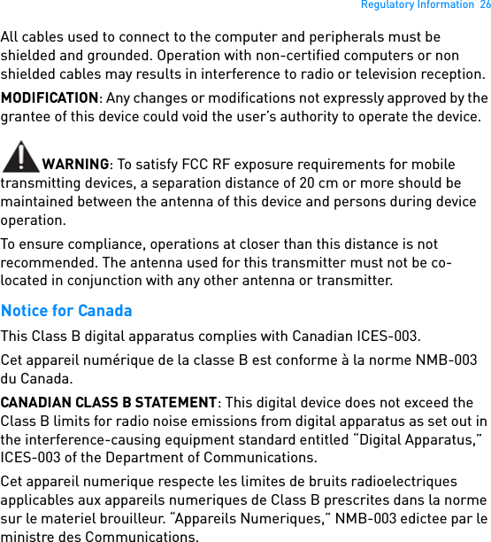 Regulatory Information  26All cables used to connect to the computer and peripherals must be shielded and grounded. Operation with non-certified computers or non shielded cables may results in interference to radio or television reception.MODIFICATION: Any changes or modifications not expressly approved by the grantee of this device could void the user’s authority to operate the device. WARNING: To satisfy FCC RF exposure requirements for mobile transmitting devices, a separation distance of 20 cm or more should be maintained between the antenna of this device and persons during device operation. To ensure compliance, operations at closer than this distance is not recommended. The antenna used for this transmitter must not be co-located in conjunction with any other antenna or transmitter. Notice for Canada This Class B digital apparatus complies with Canadian ICES-003. Cet appareil numérique de la classe B est conforme à la norme NMB-003 du Canada. CANADIAN CLASS B STATEMENT: This digital device does not exceed the Class B limits for radio noise emissions from digital apparatus as set out in the interference-causing equipment standard entitled “Digital Apparatus,” ICES-003 of the Department of Communications.Cet appareil numerique respecte les limites de bruits radioelectriques applicables aux appareils numeriques de Class B prescrites dans la norme sur le materiel brouilleur. “Appareils Numeriques,” NMB-003 edictee par le ministre des Communications. 