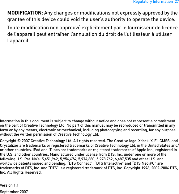 Regulatory Information  27MODIFICATION: Any changes or modifications not expressly approved by the grantee of this device could void the user’s authority to operate the device. Toute modification non approuvé explicitement par le fournisseur de licence de l’appareil peut entraîner l’annulation du droit de l’utilisateur à utiliser l’appareil. Information in this document is subject to change without notice and does not represent a commitment on the part of Creative Technology Ltd. No part of this manual may be reproduced or transmitted in any form or by any means, electronic or mechanical, including photocopying and recording, for any purpose without the written permission of Creative Technology Ltd.Copyright © 2007 Creative Technology Ltd. All rights reserved. The Creative logo, Xdock, X-Fi, CMSS, and Crystalizer are trademarks or registered trademarks of Creative Technology Ltd. in the United States and/or other countries. iPod and iTunes are trademarks or registered trademarks of Apple Inc., registered in the U.S. and other countries. Manufactured under license from DTS, Inc. under one or more of the following U.S. Pat. No’s: 5,451,942; 5,956,674; 5,974,380; 5,978,762; 6,487,535 and other U.S. and worldwide patents issued and pending. “DTS Connect”, “DTS Interactive” and “DTS Neo:PC” are trademarks of DTS, Inc. and “DTS” is a registered trademark of DTS, Inc. Copyright 1996, 2002-2006 DTS, Inc. All Rights Reserved.Version 1.1September 2007