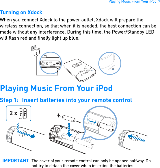 Playing Music From Your iPod  7Turning on XdockWhen you connect Xdock to the power outlet, Xdock will prepare the wireless connection, so that when it is needed, the best connection can be made without any interference. During this time, the Power/Standby LED will flash red and finally light up blue. Playing Music From Your iPodStep 1: Insert batteries into your remote control  IMPORTANT The cover of your remote control can only be opened halfway. Do not try to detach the cover when inserting the batteries.AAAAAA2 x