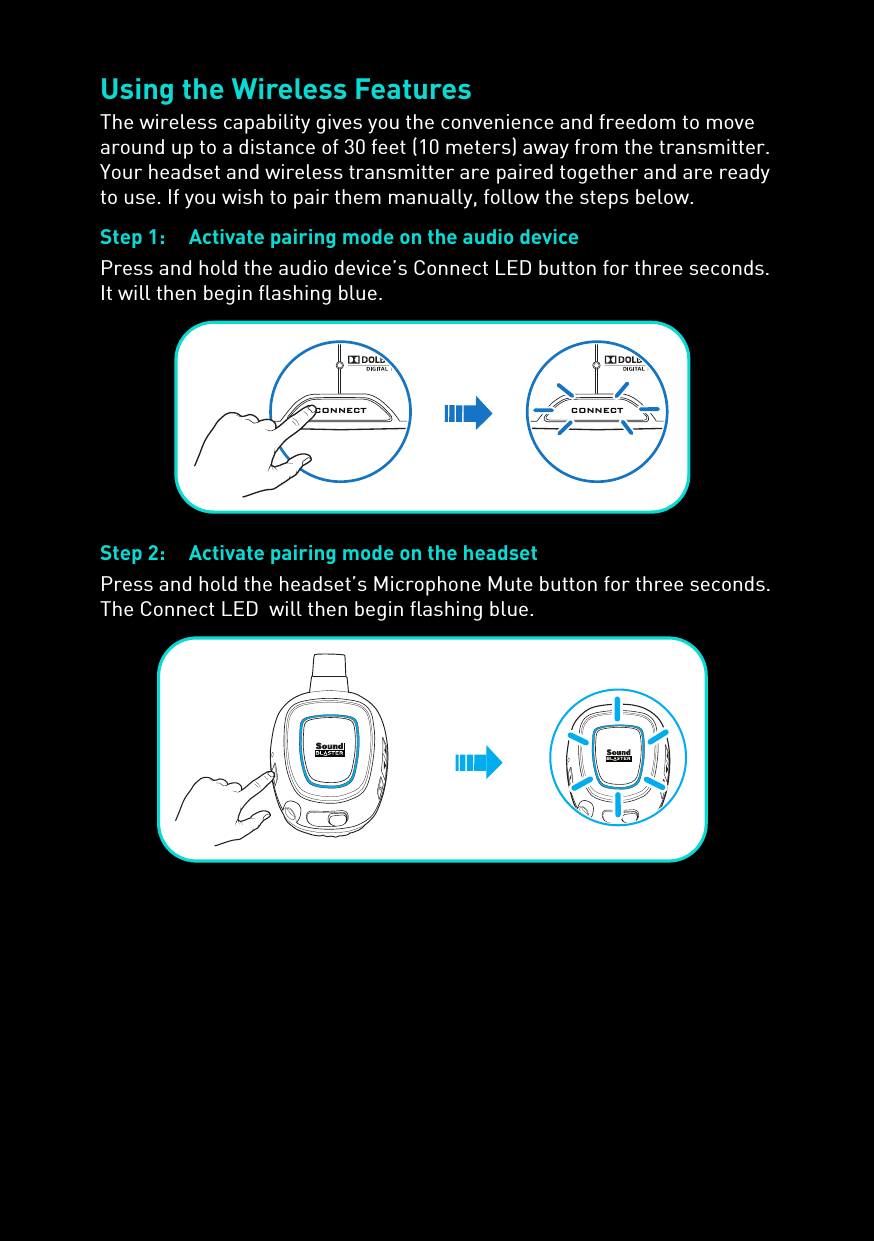 Using the Wireless FeaturesThe wireless capability gives you the convenience and freedom to move around up to a distance of 30 feet (10 meters) away from the transmitter. Your headset and wireless transmitter are paired together and are ready to use. If you wish to pair them manually, follow the steps below.Step 1: Activate pairing mode on the audio devicePress and hold the audio device’s Connect LED button for three seconds. It will then begin flashing blue.Step 2: Activate pairing mode on the headsetPress and hold the headset’s Microphone Mute button for three seconds. The Connect LED  will then begin flashing blue.CONNECTCONNECT