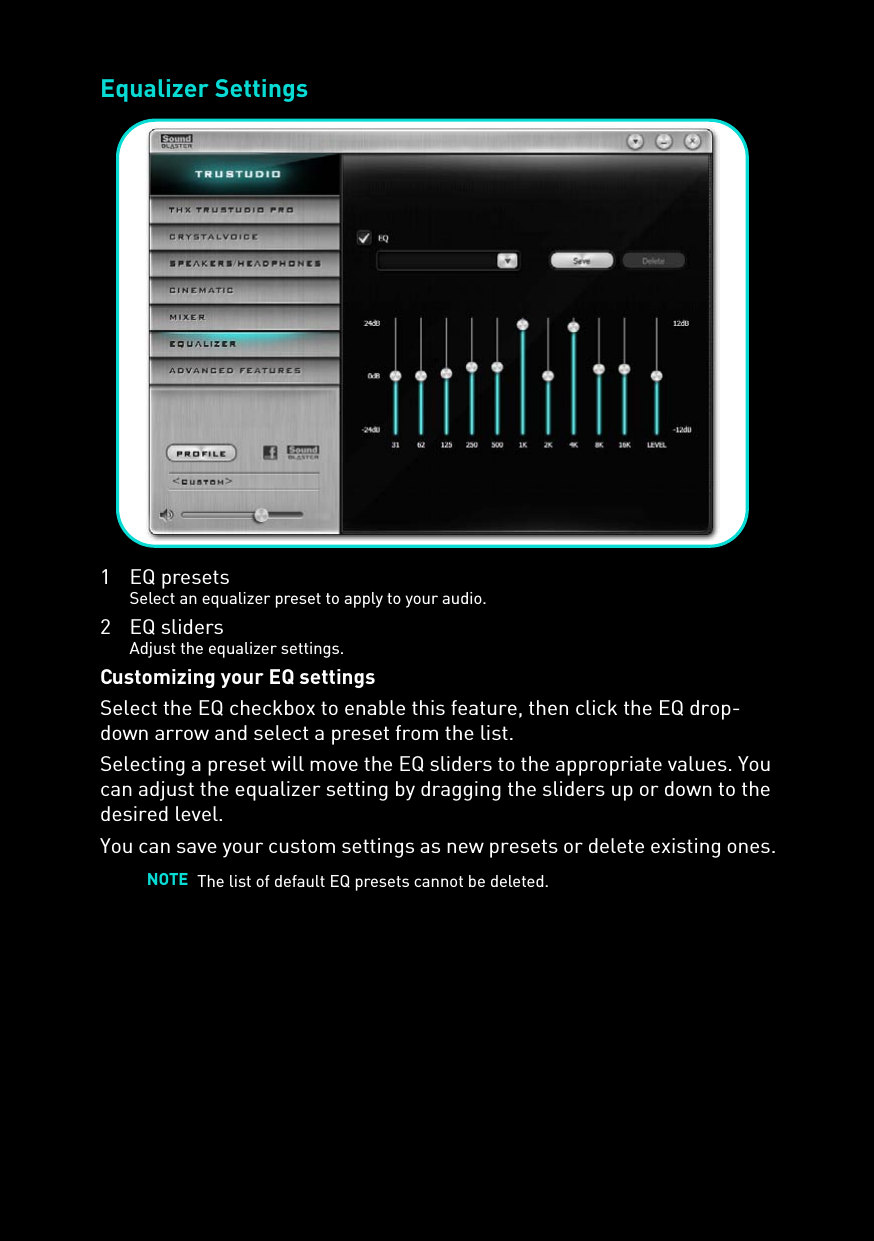 Equalizer Settings1 EQ presetsSelect an equalizer preset to apply to your audio.2 EQ slidersAdjust the equalizer settings.Customizing your EQ settingsSelect the EQ checkbox to enable this feature, then click the EQ drop-down arrow and select a preset from the list. Selecting a preset will move the EQ sliders to the appropriate values. You can adjust the equalizer setting by dragging the sliders up or down to the desired level.You can save your custom settings as new presets or delete existing ones.NOTE The list of default EQ presets cannot be deleted.