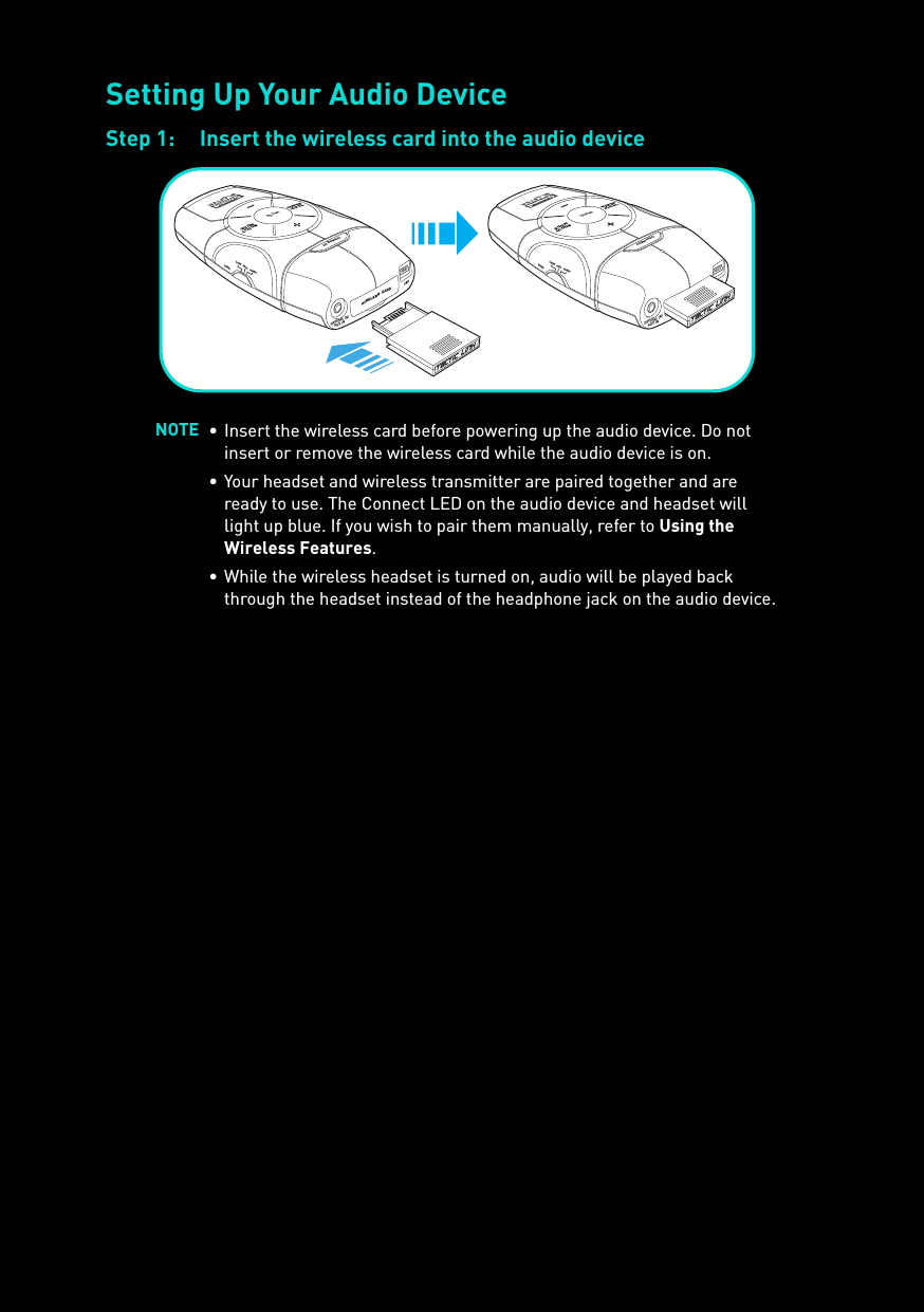 Setting Up Your Audio DeviceStep 1: Insert the wireless card into the audio deviceNOTE • Insert the wireless card before powering up the audio device. Do not insert or remove the wireless card while the audio device is on.• Your headset and wireless transmitter are paired together and are ready to use. The Connect LED on the audio device and headset will light up blue. If you wish to pair them manually, refer to Using the Wireless Features.• While the wireless headset is turned on, audio will be played back through the headset instead of the headphone jack on the audio device.SCOUTMODEMUTECONNECTwireless cardusbOPTICAL IN/AUX INMICHIGH MIDLOWSCOUTMODEMUTECONNECTusbOPTICAL IN/AUX INMICHIGH MIDLOW