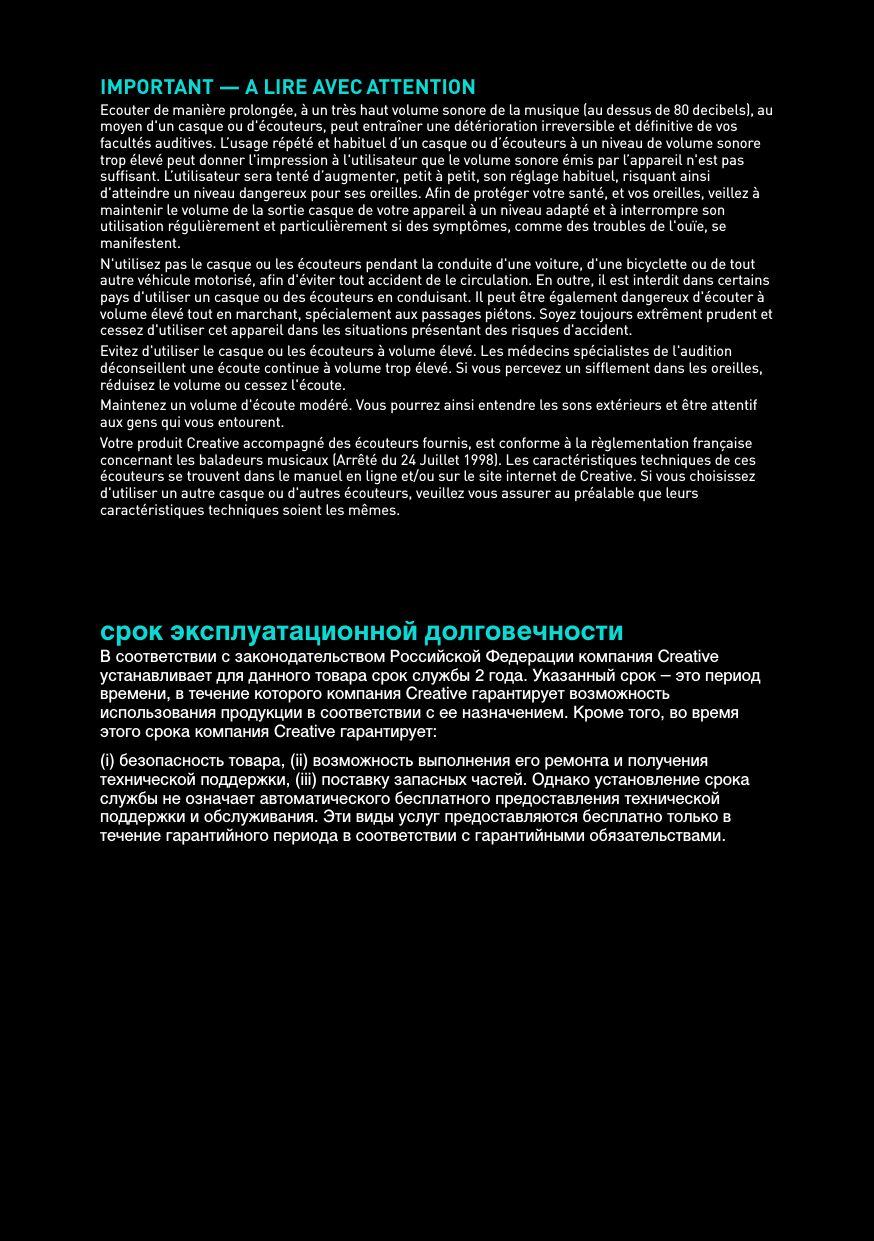 IMPORTANT — A LIRE AVEC ATTENTIONEcouter de manière prolongée, à un très haut volume sonore de la musique (au dessus de 80 decibels), au moyen d&apos;un casque ou d&apos;écouteurs, peut entraîner une détérioration irreversible et définitive de vos facultés auditives. L’usage répété et habituel d’un casque ou d’écouteurs à un niveau de volume sonore trop élevé peut donner l&apos;impression à l&apos;utilisateur que le volume sonore émis par l’appareil n&apos;est pas suffisant. L’utilisateur sera tenté d’augmenter, petit à petit, son réglage habituel, risquant ainsi d&apos;atteindre un niveau dangereux pour ses oreilles. Afin de protéger votre santé, et vos oreilles, veillez à maintenir le volume de la sortie casque de votre appareil à un niveau adapté et à interrompre son utilisation régulièrement et particulièrement si des symptômes, comme des troubles de l&apos;ouïe, se manifestent.N&apos;utilisez pas le casque ou les écouteurs pendant la conduite d&apos;une voiture, d&apos;une bicyclette ou de tout autre véhicule motorisé, afin d&apos;éviter tout accident de le circulation. En outre, il est interdit dans certains pays d&apos;utiliser un casque ou des écouteurs en conduisant. Il peut être également dangereux d&apos;écouter à volume élevé tout en marchant, spécialement aux passages piétons. Soyez toujours extrêment prudent et cessez d&apos;utiliser cet appareil dans les situations présentant des risques d&apos;accident.Evitez d&apos;utiliser le casque ou les écouteurs à volume élevé. Les médecins spécialistes de l&apos;audition déconseillent une écoute continue à volume trop élevé. Si vous percevez un sifflement dans les oreilles, réduisez le volume ou cessez l&apos;écoute.Maintenez un volume d&apos;écoute modéré. Vous pourrez ainsi entendre les sons extérieurs et être attentif aux gens qui vous entourent.Votre produit Creative accompagné des écouteurs fournis, est conforme à la règlementation française concernant les baladeurs musicaux (Arrêté du 24 Juillet 1998). Les caractéristiques techniques de ces écouteurs se trouvent dans le manuel en ligne et/ou sur le site internet de Creative. Si vous choisissez d&apos;utiliser un autre casque ou d&apos;autres écouteurs, veuillez vous assurer au préalable que leurs caractéristiques techniques soient les mêmes.срок эксплуатационнoй долговечностиВ соответствии с законодательством Российской Федерации компания Creative устанавливает для данного товара срок службы 2 года. Указанный срок – это период времени, в течение которого компания Creative гарантирует возможность использования продукции в соответствии с ее назначением. Кроме того, во время этого срока компания Creative гарантирует: (i) безопасность товара, (ii) возможность выполнения его ремонта и получения технической поддержки, (iii) поставку запасных частей. Однако установление срока службы не означает автоматического бесплатного предоставления технической поддержки и обслуживания. Эти виды услуг предоставляются бесплатно только в течение гарантийного периода в соответствии с гарантийными обязательствами.