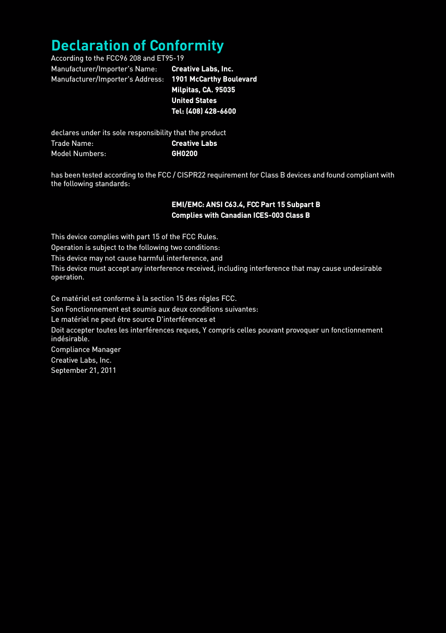 Declaration of ConformityAccording to the FCC96 208 and ET95-19Manufacturer/Importer&apos;s Name: Creative Labs, Inc.Manufacturer/Importer&apos;s Address: 1901 McCarthy BoulevardMilpitas, CA. 95035United StatesTel: (408) 428-6600declares under its sole responsibility that the productTrade Name: Creative LabsModel Numbers: GH0200has been tested according to the FCC / CISPR22 requirement for Class B devices and found compliant with the following standards:EMI/EMC: ANSI C63.4, FCC Part 15 Subpart BComplies with Canadian ICES-003 Class BThis device complies with part 15 of the FCC Rules.Operation is subject to the following two conditions: This device may not cause harmful interference, andThis device must accept any interference received, including interference that may cause undesirable operation.Ce matériel est conforme à la section 15 des régles FCC. Son Fonctionnement est soumis aux deux conditions suivantes: Le matériel ne peut étre source D&apos;interférences etDoit accepter toutes les interférences reques, Y compris celles pouvant provoquer un fonctionnement indésirable.Compliance ManagerCreative Labs, Inc.September 21, 2011