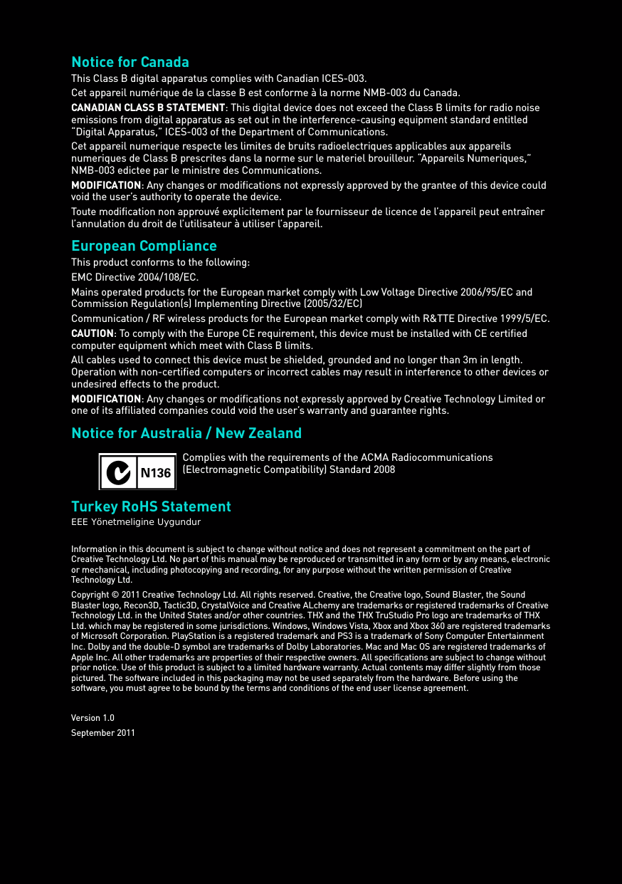 Notice for Canada This Class B digital apparatus complies with Canadian ICES-003. Cet appareil numérique de la classe B est conforme à la norme NMB-003 du Canada. CANADIAN CLASS B STATEMENT: This digital device does not exceed the Class B limits for radio noise emissions from digital apparatus as set out in the interference-causing equipment standard entitled “Digital Apparatus,” ICES-003 of the Department of Communications.Cet appareil numerique respecte les limites de bruits radioelectriques applicables aux appareils numeriques de Class B prescrites dans la norme sur le materiel brouilleur. “Appareils Numeriques,” NMB-003 edictee par le ministre des Communications. MODIFICATION: Any changes or modifications not expressly approved by the grantee of this device could void the user’s authority to operate the device. Toute modification non approuvé explicitement par le fournisseur de licence de l’appareil peut entraîner l’annulation du droit de l’utilisateur à utiliser l’appareil. European Compliance This product conforms to the following: EMC Directive 2004/108/EC. Mains operated products for the European market comply with Low Voltage Directive 2006/95/EC and Commission Regulation(s) Implementing Directive (2005/32/EC)Communication / RF wireless products for the European market comply with R&amp;TTE Directive 1999/5/EC. CAUTION: To comply with the Europe CE requirement, this device must be installed with CE certified computer equipment which meet with Class B limits.All cables used to connect this device must be shielded, grounded and no longer than 3m in length. Operation with non-certified computers or incorrect cables may result in interference to other devices or undesired effects to the product. MODIFICATION: Any changes or modifications not expressly approved by Creative Technology Limited or one of its affiliated companies could void the user’s warranty and guarantee rights. Notice for Australia / New ZealandTurkey RoHS StatementEEE Yönetmeligine UygundurInformation in this document is subject to change without notice and does not represent a commitment on the part of Creative Technology Ltd. No part of this manual may be reproduced or transmitted in any form or by any means, electronic or mechanical, including photocopying and recording, for any purpose without the written permission of Creative Technology Ltd.Copyright © 2011 Creative Technology Ltd. All rights reserved. Creative, the Creative logo, Sound Blaster, the Sound Blaster logo, Recon3D, Tactic3D, CrystalVoice and Creative ALchemy are trademarks or registered trademarks of Creative Technology Ltd. in the United States and/or other countries. THX and the THX TruStudio Pro logo are trademarks of THX Ltd. which may be registered in some jurisdictions. Windows, Windows Vista, Xbox and Xbox 360 are registered trademarks of Microsoft Corporation. PlayStation is a registered trademark and PS3 is a trademark of Sony Computer Entertainment Inc. Dolby and the double-D symbol are trademarks of Dolby Laboratories. Mac and Mac OS are registered trademarks of Apple Inc. All other trademarks are properties of their respective owners. All specifications are subject to change without prior notice. Use of this product is subject to a limited hardware warranty. Actual contents may differ slightly from those pictured. The software included in this packaging may not be used separately from the hardware. Before using the software, you must agree to be bound by the terms and conditions of the end user license agreement.Version 1.0September 2011Complies with the requirements of the ACMA Radiocommunications (Electromagnetic Compatibility) Standard 2008