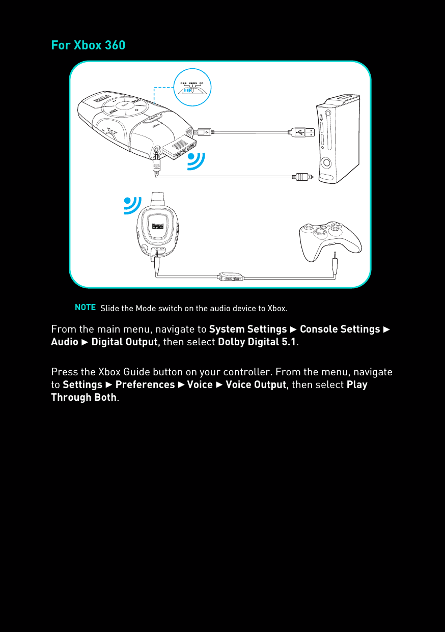 For Xbox 360From the main menu, navigate to System Settings  Console Settings  Audio  Digital Output, then select Dolby Digital 5.1.Press the Xbox Guide button on your controller. From the menu, navigate to Settings  Preferences  Voice  Voice Output, then select Play Through Both.NOTE Slide the Mode switch on the audio device to Xbox.SCOUTMODEMUTECONNECTusbOPTICAL IN/AUX INMICHIGH MIDLOWps3  xbox  pc