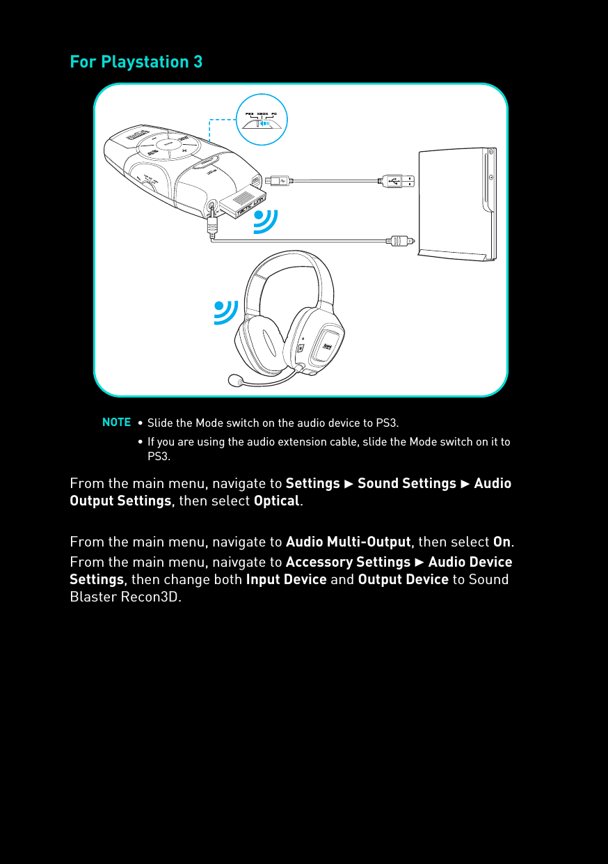 For Playstation 3From the main menu, navigate to Settings  Sound Settings  Audio Output Settings, then select Optical.From the main menu, navigate to Audio Multi-Output, then select On.From the main menu, naivgate to Accessory Settings  Audio Device Settings, then change both Input Device and Output Device to Sound Blaster Recon3D.NOTE • Slide the Mode switch on the audio device to PS3.• If you are using the audio extension cable, slide the Mode switch on it to PS3.SCOUTMODEMUTECONNECTusbOPTICAL IN/AUX INMICHIGH MIDLOWps3  xbox  pc