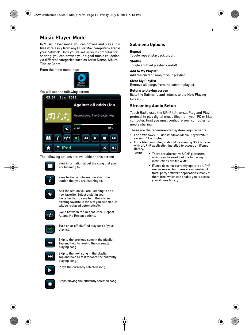   11Music Player ModeIn Music Player mode, you can browse and play audio files wirelessly from any PC or Mac computers across your network. Once you’ve set up your computer for sharing, you can browse your digital music collection via different categories such as Artist Name, Album Title or Genre.From the main menu, tap:You will see the following screenThe following actions are available on this screenSubmenu OptionsRepeatToggle repeat playback on/off.ShuffleToggle shuffled playback on/off.Add to My PlaylistAdd the current song to your playlist.Clear My PlaylistRemove all songs from the current playlist.Return to playing screenExits the Submenu and returns to the Now Playing screen.Streaming Audio SetupTouch Radio uses the UPnP (Universal Plug and Play) protocol to play digital music files from your PC or Mac computer. First you must configure your computer for media sharing.These are the recommended system requirements:• For a Windows PC, use Windows Media Player (WMP) version  11 or higher.• For a Mac computer, it should be running OS X or later with a UPnP application installed to access an iTunes library.View information about the song that you are listening to.View technical information about the station that you are listening to.Add the station you are listening to as a new favorite. Select a slot in your Favorites list to save to. If there is an existing favorite in the slot you selected, it will be replaced automatically.Cycle between the Repeat Once, Repeat All and No Repeat options.Turn on or off shuffled playback of your playlist.Skip to the previous song in the playlist.Tap and hold to rewind the currently playing song.Skip to the next song in the playlist.Tap and hold to fast forward the currently playing song.Plays the currently selected song.Stops playing the currently selected song.NOTE • There are alternative UPnP platforms which can be used, but the following instructions are for WMP.• iTunes does not currently operate a UPnP media server, but there are a number of third-party software applications (many of them free) which can enable you to access your iTunes library.CSW Ambiance Touch Radio_EN.fm  Page 11  Friday, July 8, 2011  5:18 PM