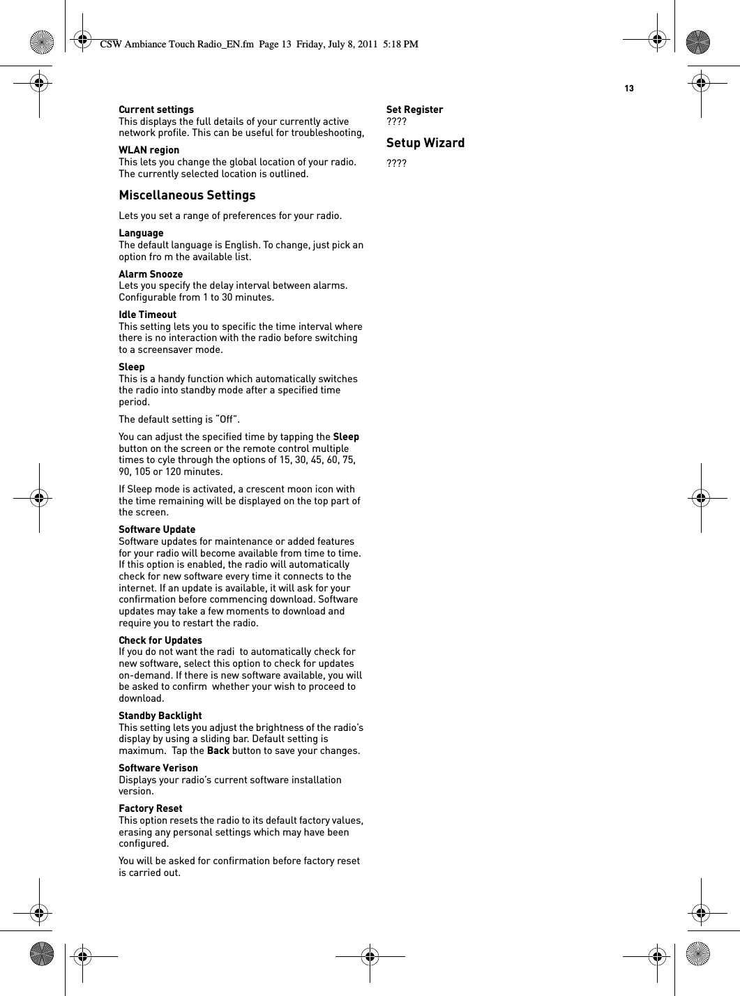   13Current settingsThis displays the full details of your currently active network profile. This can be useful for troubleshooting,WLAN regionThis lets you change the global location of your radio. The currently selected location is outlined.Miscellaneous SettingsLets you set a range of preferences for your radio. LanguageThe default language is English. To change, just pick an option fro m the available list.Alarm SnoozeLets you specify the delay interval between alarms. Configurable from 1 to 30 minutes.Idle TimeoutThis setting lets you to specific the time interval where there is no interaction with the radio before switching to a screensaver mode.SleepThis is a handy function which automatically switches the radio into standby mode after a specified time period. The default setting is “Off”. You can adjust the specified time by tapping the Sleep button on the screen or the remote control multiple times to cyle through the options of 15, 30, 45, 60, 75, 90, 105 or 120 minutes.If Sleep mode is activated, a crescent moon icon with the time remaining will be displayed on the top part of the screen.Software UpdateSoftware updates for maintenance or added features for your radio will become available from time to time. If this option is enabled, the radio will automatically check for new software every time it connects to the internet. If an update is available, it will ask for your confirmation before commencing download. Software updates may take a few moments to download and require you to restart the radio.Check for UpdatesIf you do not want the radi  to automatically check for new software, select this option to check for updates on-demand. If there is new software available, you will be asked to confirm  whether your wish to proceed to download.Standby BacklightThis setting lets you adjust the brightness of the radio’s display by using a sliding bar. Default setting is maximum.  Tap the Back button to save your changes.Software VerisonDisplays your radio’s current software installation version. Factory ResetThis option resets the radio to its default factory values, erasing any personal settings which may have been configured.You will be asked for confirmation before factory reset is carried out.Set Register????Setup Wizard????CSW Ambiance Touch Radio_EN.fm  Page 13  Friday, July 8, 2011  5:18 PM