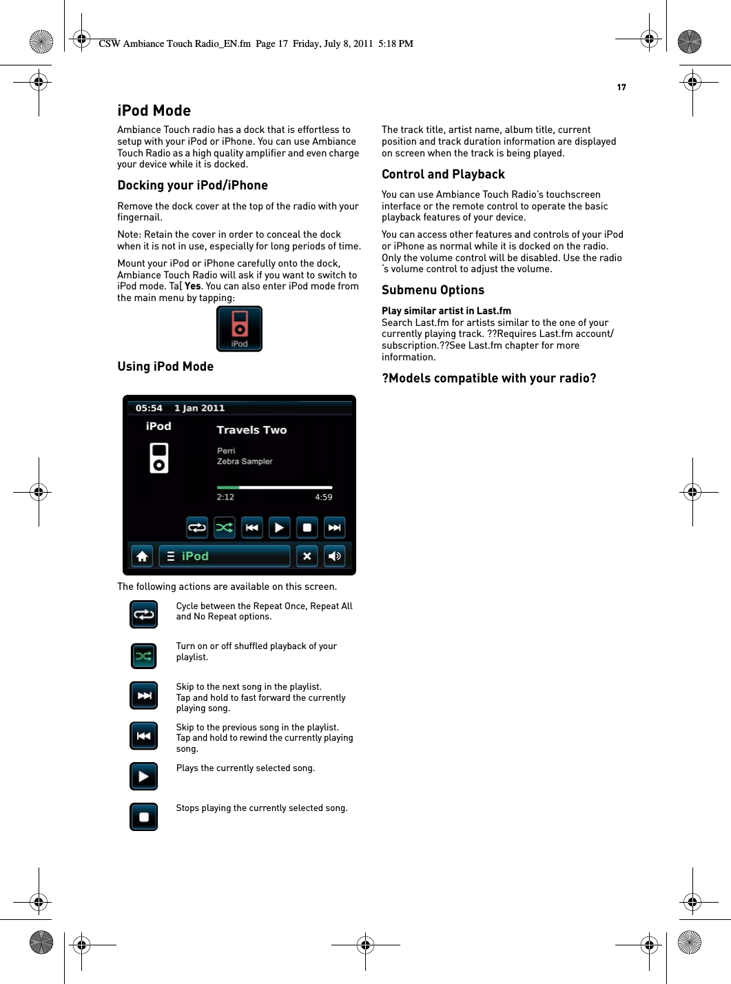   17iPod ModeAmbiance Touch radio has a dock that is effortless to setup with your iPod or iPhone. You can use Ambiance Touch Radio as a high quality amplifier and even charge your device while it is docked.Docking your iPod/iPhoneRemove the dock cover at the top of the radio with your fingernail.Note: Retain the cover in order to conceal the dock when it is not in use, especially for long periods of time.Mount your iPod or iPhone carefully onto the dock, Ambiance Touch Radio will ask if you want to switch to iPod mode. Ta[ Yes. You can also enter iPod mode from the main menu by tapping:Using iPod ModeThe following actions are available on this screen.The track title, artist name, album title, current position and track duration information are displayed on screen when the track is being played.Control and PlaybackYou can use Ambiance Touch Radio’s touchscreen interface or the remote control to operate the basic playback features of your device.You can access other features and controls of your iPod or iPhone as normal while it is docked on the radio. Only the volume control will be disabled. Use the radio ‘s volume control to adjust the volume.Submenu OptionsPlay similar artist in Last.fmSearch Last.fm for artists similar to the one of your currently playing track. ??Requires Last.fm account/subscription.??See Last.fm chapter for more information.?Models compatible with your radio?Cycle between the Repeat Once, Repeat All and No Repeat options.Turn on or off shuffled playback of your playlist.Skip to the next song in the playlist.Tap and hold to fast forward the currently playing song.Skip to the previous song in the playlist.Tap and hold to rewind the currently playing song.Plays the currently selected song.Stops playing the currently selected song.CSW Ambiance Touch Radio_EN.fm  Page 17  Friday, July 8, 2011  5:18 PM