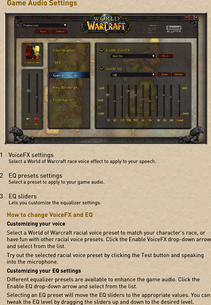 Game Audio SettingsHow to change VoiceFX and EQCustomizing your voiceSelect a World of Warcraft racial voice preset to match your character’s race, or have fun with other racial voice presets. Click the Enable VoiceFX drop-down arrow and select from the list. Try out the selected racial voice preset by clicking the Test button and speaking into the microphone.Customizing your EQ settingsDifferent equalizer presets are available to enhance the game audio. Click the Enable EQ drop-down arrow and select from the list. Selecting an EQ preset will move the EQ sliders to the appropriate values. You can tweak the EQ level by dragging the sliders up and down to the desired level.1VoiceFX settingsSelect a World of Warcraft race voice effect to apply to your speech.2 EQ presets settingsSelect a preset to apply to your game audio.3EQ slidersLets you customize the equalizer settings.