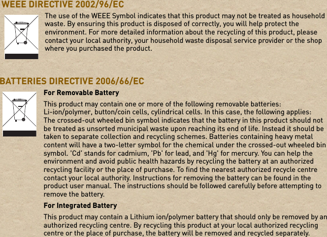  WEEE DIRECTIVE 2002/96/ECBATTERIES DIRECTIVE 2006/66/EC The use of the WEEE Symbol indicates that this product may not be treated as household waste. By ensuring this product is disposed of correctly, you will help protect the environment. For more detailed information about the recycling of this product, please contact your local authority, your household waste disposal service provider or the shop where you purchased the product.For Removable BatteryThis product may contain one or more of the following removable batteries:Li-ion/polymer, button/coin cells, cylindrical cells. In this case, the following applies:The crossed-out wheeled bin symbol indicates that the battery in this product should not be treated as unsorted municipal waste upon reaching its end of life. Instead it should be taken to separate collection and recycling schemes. Batteries containing heavy metal content will have a two-letter symbol for the chemical under the crossed-out wheeled bin symbol. &apos;Cd&apos; stands for cadmium, &apos;Pb&apos; for lead, and &apos;Hg&apos; for mercury. You can help the environment and avoid public health hazards by recycling the battery at an authorized recycling facility or the place of purchase. To find the nearest authorized recycle centre contact your local authority. Instructions for removing the battery can be found in the product user manual. The instructions should be followed carefully before attempting to remove the battery.For Integrated BatteryThis product may contain a Lithium ion/polymer battery that should only be removed by an authorized recycling centre. By recycling this product at your local authorized recycling centre or the place of purchase, the battery will be removed and recycled separately.