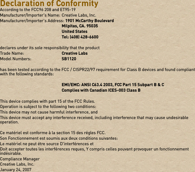 Declaration of ConformityAccording to the FCC96 208 and ET95-19Manufacturer/Importer&apos;s Name: Creative Labs, Inc.Manufacturer/Importer&apos;s Address: 1901 McCarthy BoulevardMilpitas, CA. 95035United StatesTel: (408) 428-6600declares under its sole responsibility that the productTrade Name: Creative LabsModel Numbers: SB1120has been tested according to the FCC / CISPR22/97 requirement for Class B devices and found compliant with the following standards:EMI/EMC: ANSI C63.4 2003, FCC Part 15 Subpart B &amp; CComplies with Canadian ICES-003 Class BThis device complies with part 15 of the FCC Rules.Operation is subject to the following two conditions: This device may not cause harmful interference, andThis device must accept any interference received, including interference that may cause undesirable operation.Ce matériel est conforme à la section 15 des régles FCC. Son Fonctionnement est soumis aux deux conditions suivantes: Le matériel ne peut étre source D&apos;interférences etDoit accepter toutes les interférences reques, Y compris celles pouvant provoquer un fonctionnement indésirable.Compliance ManagerCreative Labs, Inc.January 24, 2007