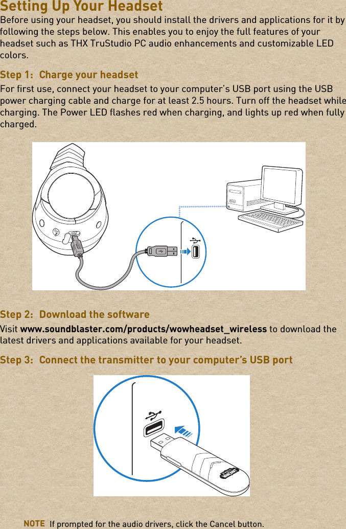 Setting Up Your HeadsetBefore using your headset, you should install the drivers and applications for it by following the steps below. This enables you to enjoy the full features of your headset such as THX TruStudio PC audio enhancements and customizable LED colors.Step 1: Charge your headsetFor first use, connect your headset to your computer’s USB port using the USB power charging cable and charge for at least 2.5 hours. Turn off the headset while charging. The Power LED flashes red when charging, and lights up red when fully charged.Step 2: Download the softwareVisit www.soundblaster.com/products/wowheadset_wireless to download the latest drivers and applications available for your headset.Step 3: Connect the transmitter to your computer’s USB portNOTE If prompted for the audio drivers, click the Cancel button.