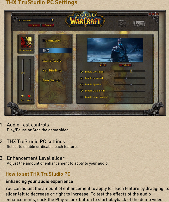 THX TruStudio PC SettingsHow to set THX TruStudio PCEnhancing your audio experienceYou can adjust the amount of enhancement to apply for each feature by dragging its slider left to decrease or right to increase. To test the effects of the audio enhancements, click the Play &lt;icon&gt; button to start playback of the demo video.1 Audio Test controlsPlay/Pause or Stop the demo video.2 THX TruStudio PC settingsSelect to enable or disable each feature.3Enhancement Level sliderAdjust the amount of enhancement to apply to your audio.