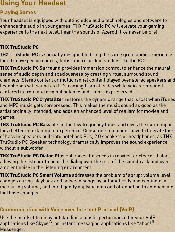 Using Your HeadsetPlaying GamesYour headset is equipped with cutting edge audio technologies and software to enhance the audio in your games. THX TruStudio PC will elevate your gaming experience to the next level, hear the sounds of Azeroth like never before!THX TruStudio PCTHX TruStudio PC is specially designed to bring the same great audio experience found in live performances, films, and recording studios – to the PC.THX TruStudio PC Surround provides immersion control to enhance the natural sense of audio depth and spaciousness by creating virtual surround sound channels. Stereo content or multichannel content played over stereo speakers and headphones will sound as if it’s coming from all sides while voices remained centered in front and original balance and timbre is preserved.THX TruStudio PC Crystalizer restores the dynamic range that is lost when iTunes and MP3 music gets compressed. This makes the music sound as good as the artist orginally intended, and adds an enhanced level of realism for movies and games.THX TruStudio PC Bass fills in the low frequency tones and gives the extra impact for a better entertainment experience. Consumers no longer have to tolerate lack of bass in speakers built into notebook PCs, 2.0 speakers or headphones, as THX TruStudio PC Speaker technology dramatically improves the sound experience without a subwoofer.THX TruStudio PC Dialog Plus enhances the voices in movies for clearer dialog, allowing the listener to hear the dialog over the rest of the soundtrack and over ambient noise in the listening environment.THX TruStudio PC Smart Volume addresses the problem of abrupt volume level changes during playback and between songs by automatically and continously measuring volume, and intelligently applying gain and attenuation to compensate for those changes.Communicating with Voice over Internet Protocol (VoIP) Use the headset to enjoy outstanding acoustic performance for your VoIP applications like Skype®, or instant messaging applications like Yahoo!® Messenger. 