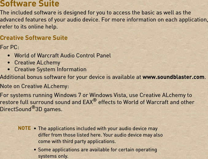 Software SuiteThe included software is designed for you to access the basic as well as the advanced features of your audio device. For more information on each application, refer to its online help.Creative Software SuiteFor PC:• World of Warcraft Audio Control Panel• Creative ALchemy • Creative System InformationAdditional bonus software for your device is available at www.soundblaster.com.Note on Creative ALchemy:For systems running Windows 7 or Windows Vista, use Creative ALchemy to restore full surround sound and EAX® effects to World of Warcraft and other DirectSound®3D games.NOTE • The applications included with your audio device may differ from those listed here. Your audio device may also come with third party applications. • Some applications are available for certain operating systems only. 