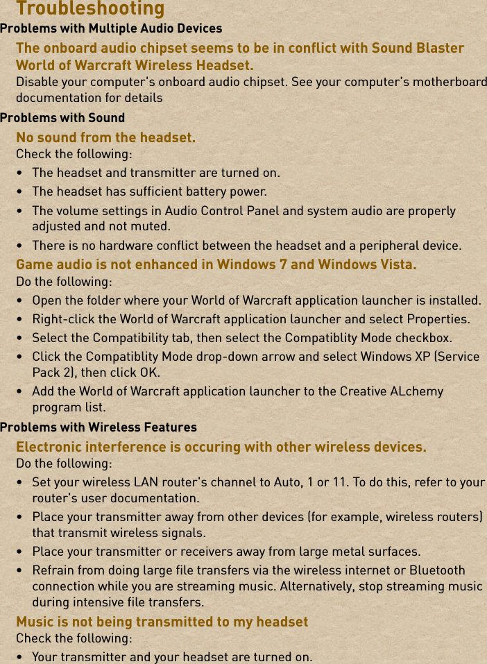 TroubleshootingProblems with Multiple Audio DevicesThe onboard audio chipset seems to be in conflict with Sound Blaster World of Warcraft Wireless Headset.Disable your computer&apos;s onboard audio chipset. See your computer&apos;s motherboard documentation for detailsProblems with SoundNo sound from the headset.Check the following:• The headset and transmitter are turned on.• The headset has sufficient battery power.• The volume settings in Audio Control Panel and system audio are properly adjusted and not muted.• There is no hardware conflict between the headset and a peripheral device.Game audio is not enhanced in Windows 7 and Windows Vista.Do the following:• Open the folder where your World of Warcraft application launcher is installed.• Right-click the World of Warcraft application launcher and select Properties.• Select the Compatibility tab, then select the Compatiblity Mode checkbox.• Click the Compatiblity Mode drop-down arrow and select Windows XP (Service Pack 2), then click OK.• Add the World of Warcraft application launcher to the Creative ALchemy program list.Problems with Wireless FeaturesElectronic interference is occuring with other wireless devices.Do the following:• Set your wireless LAN router&apos;s channel to Auto, 1 or 11. To do this, refer to your router&apos;s user documentation.• Place your transmitter away from other devices (for example, wireless routers) that transmit wireless signals.• Place your transmitter or receivers away from large metal surfaces.• Refrain from doing large file transfers via the wireless internet or Bluetooth connection while you are streaming music. Alternatively, stop streaming music during intensive file transfers.Music is not being transmitted to my headsetCheck the following:• Your transmitter and your headset are turned on.