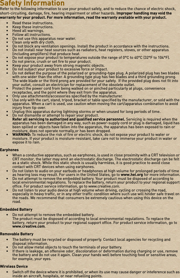 Safety InformationRefer to the following information to use your product safely, and to reduce the chance of electric shock, short-circuiting, damage, fire, hearing impairment or other hazards. Improper handling may void the warranty for your product. For more information, read the warranty available with your product. • Read these instructions.• Keep these instructions.• Heed all warnings.• Follow all instructions.• Do not use this apparatus near water.• Clean only with dry cloth.• Do not block any ventilation openings. Install the product in accordance with the instructions.• Do not install near heat sources such as radiators, heat registers, stoves, or other apparatus (including amplifiers) that produce heat.• Do not expose your product to temperatures outside the range of 0°C to 40°C (32°F to 104°F).• Do not pierce, crush or set fire to your product.• Keep your product away from strong magnetic objects.• Do not subject your product to excessive force or impact.• Do not defeat the purpose of the polarized or grounding-type plug. A polarized plug has two blades with one wider than the other. A grounding type plug has two blades and a third grounding prong. The wide blade or the third prong are provided for your safety.  If the provided plug does not fit into your outlet, consult an electrician for replacement of the obsolete outlet.• Protect the power cord from being walked on or pinched particularly at plugs, convenience receptacles, and the point where they exit from the apparatus.• Only use attachments/accessories specified by the manufacturer.• Use only with the cart, stand, tripod, bracket or table specified by the manufacturer, or sold with the apparatus. When a cart is used, use caution when moving the cart/apparatus combination to avoid injury from tip-over.• Unplug this apparatus during lightning storms or when unused for long periods of time.• Do not dismantle or attempt to repair your product.Refer all servicing to authorized and qualified service personnel. Servicing is required when the apparatus has been damaged in any way, such as power-supply cord or plug is damaged, liquid has been spilled or objects have fallen into the apparatus, the apparatus has been exposed to rain or moisture, does not operate normally,or has been dropped.•WARNING: To reduce the risk of fire or electric shock, do not expose your product to water or moisture. If your product is moisture-resistant, take care not to immerse your product in water or expose it to rain.Earphones•When a conductive apparatus, such as earphones, is used in close proximity with a CRT television or CRT monitor, the latter may emit an electrostatic discharge. The electrostatic discharge can be felt as a static shock. While this static shock is usually harmless, it is good practice to avoid close contact with CRT devices when using earphones.• Do not listen to audio on your earbuds or headphones at high volume for prolonged periods of time as hearing loss may result. For users in the United States, go to www.hei.org for more information.• Do not attempt to remove the embedded battery. Your product must be disposed of according to local environmental regulations. To replace the battery, return your product to your regional support office. For product service information, go to www.creative.com.• Do not listen to your audio device at high volume when driving, cycling or crossing the road, especially in heavy traffic, or in any other traffic condition where such use will hinder safe travel on the roads. We recommend that consumers be extremely cautious when using this device on the road.Embedded Battery• Do not attempt to remove the embedded battery.The product must be disposed of according to local environmental regulations. To replace the battery, return your product to your regional support office. For product service information, go to www.creative.com.Removable Battery• The battery must be recycled or disposed of properly. Contact local agencies for recycling and disposal information.• Do not allow metal objects to touch the terminals of your battery.• If there is leakage, an offensive odor, discoloration or deformation during charging or use, remove the battery and do not use it again. Clean your hands well before touching food or sensitive areas, for example, your eyes.Wireless Device• Switch off the device where it is prohibited, or when its use may cause danger or inteference such as inside an aircraft, hospitals, or near refuelling points.