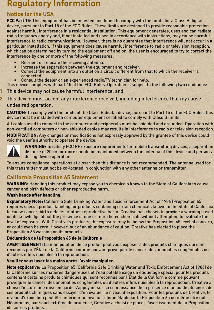 Regulatory Information Notice for the USA FCC Part 15: This equipment has been tested and found to comply with the limits for a Class B digital device, pursuant to Part 15 of the FCC Rules. These limits are designed to provide reasonable protection against harmful interference in a residential installation. This equipment generates, uses and can radiate radio frequency energy and, if not installed and used in accordance with instructions, may cause harmful interference to radio communications. However, there is no guarantee that interference will not occur in a particular installation. If this equipment does cause harmful interference to radio or television reception, which can be determined by turning the equipment off and on, the user is encouraged to try to correct the interference by one or more of the following measures: • Reorient or relocate the receiving antenna. • Increase the separation between the equipment and receiver. • Connect the equipment into an outlet on a circuit different from that to which the receiver is connected.• Consult the dealer or an experienced radio/TV technician for help. This device complies with part 15 of the FCC Rules. Operation is subject to the following two conditions: 1This device may not cause harmful interference, and 2This device must accept any interference received, including interference that my cause undesired operation. CAUTION: To comply with the limits of the Class B digital device, pursuant to Part 15 of the FCC Rules, this device must be installed with computer equipment certified to comply with Class B limits. All cables used to connect to the computer and peripherals must be shielded and grounded. Operation with non-certified computers or non-shielded cables may results in interference to radio or television reception.MODIFICATION: Any changes or modifications not expressly approved by the grantee of this device could void the user’s authority to operate the device. WARNING: To satisfy FCC RF exposure requirements for mobile transmitting devices, a separation distance of 20 cm or more should be maintained between the antenna of this device and persons during device operation. To ensure compliance, operations at closer than this distance is not recommended. The antenna used for this transmitter must not be co-located in conjunction with any other antenna or transmitter. California Proposition 65 Statement WARNING: Handling this product may expose you to chemicals known to the State of California to cause cancer and birth defects or other reproductive harm.Wash hands after handling. Explanatory Note: California Safe Drinking Water and Toxic Enforcement Act of 1986 (Proposition 65) requires special product labeling for products containing certain chemicals known to the State of California to cause cancer, birth defects or other reproductive harm. Creative has chosen to provide a warning based on its knowledge about the presence of one or more listed chemicals without attempting to evaluate the level of exposure. With Creative&apos;s products, the exposure may be below the Proposition 65 level of concern, or could even be zero. However, out of an abundance of caution, Creative has elected to place the Proposition 65 warning on its products.Déclaration de la Proposition 65 de la Californie AVERTISSEMENT: La manipulation de ce produit peut vous exposer à des produits chimiques qui sont reconnus par l&apos;État de la Californie comme pouvant provoquer le cancer, des anomalies congénitales ou d&apos;autres effets nuisibles à la reproduction.Veuillez vous laver les mains après l&apos;avoir manipuler. Note explicative: La Proposition 65 (California Safe Drinking Water and Toxic Enforcement Act of 1986) de la Californie sur les matières dangereuses et l&apos;eau potable exige un étiquetage spécial pour les produits contenant certains produits chimiques qui sont reconnus par l&apos;État de la Californie comme pouvant provoquer le cancer, des anomalies congénitales ou d&apos;autres effets nuisibles à la reproduction. Creative a choisi d&apos;inclure une mise en garde s&apos;appuyant sur sa connaissance de la présence d&apos;un ou de plusieurs de ces produits chimiques sans essayer d&apos;en évaluer le niveau d&apos;exposition. Pour les produits de Creative, le niveau d&apos;exposition peut être inférieur au niveau critique établi par la Proposition 65 ou même être nul. Néanmoins, par souci extrême de prudence, Creative a choisi de placer l&apos;avertissement de la Proposition 65 sur ses produits. 