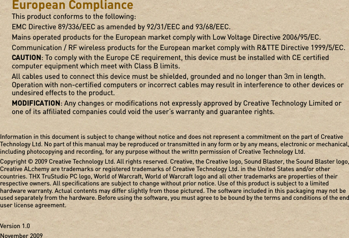 European Compliance This product conforms to the following: EMC Directive 89/336/EEC as amended by 92/31/EEC and 93/68/EEC. Mains operated products for the European market comply with Low Voltage Directive 2006/95/EC. Communication / RF wireless products for the European market comply with R&amp;TTE Directive 1999/5/EC. CAUTION: To comply with the Europe CE requirement, this device must be installed with CE certified computer equipment which meet with Class B limits.All cables used to connect this device must be shielded, grounded and no longer than 3m in length. Operation with non-certified computers or incorrect cables may result in interference to other devices or undesired effects to the product. MODIFICATION: Any changes or modifications not expressly approved by Creative Technology Limited or one of its affiliated companies could void the user’s warranty and guarantee rights. Information in this document is subject to change without notice and does not represent a commitment on the part of Creative Technology Ltd. No part of this manual may be reproduced or transmitted in any form or by any means, electronic or mechanical, including photocopying and recording, for any purpose without the writtn permission of Creative Technology Ltd.Copyright © 2009 Creative Technology Ltd. All rights reserved. Creative, the Creative logo, Sound Blaster, the Sound Blaster logo, Creative ALchemy are trademarks or registered trademarks of Creative Technology Ltd. in the United States and/or other countries. THX TruStudio PC logo, World of Warcraft, World of Warcraft logo and all other trademarks are properties of their respective owners. All specifications are subject to change without prior notice. Use of this product is subject to a limited hardware warranty. Actual contents may differ slightly from those pictured. The software included in this packaging may not be used separately from the hardware. Before using the software, you must agree to be bound by the terms and conditions of the end user license agreement.Version 1.0November 2009