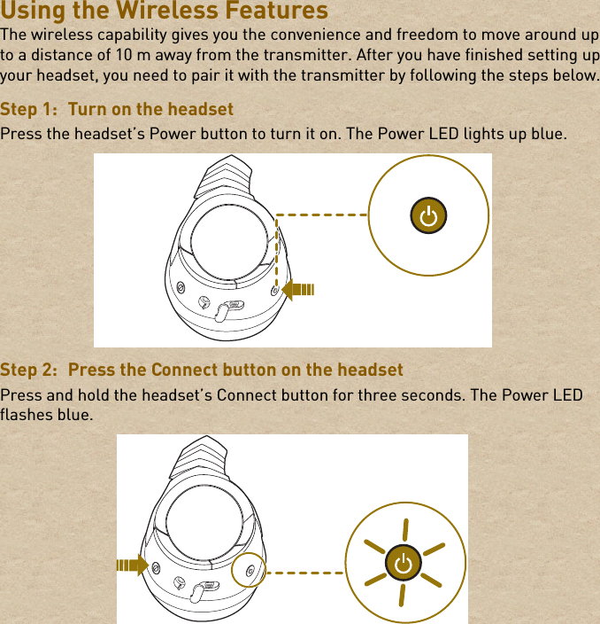 Using the Wireless FeaturesThe wireless capability gives you the convenience and freedom to move around up to a distance of 10 m away from the transmitter. After you have finished setting up your headset, you need to pair it with the transmitter by following the steps below.Step 1: Turn on the headsetPress the headset’s Power button to turn it on. The Power LED lights up blue.Step 2: Press the Connect button on the headsetPress and hold the headset’s Connect button for three seconds. The Power LED flashes blue.