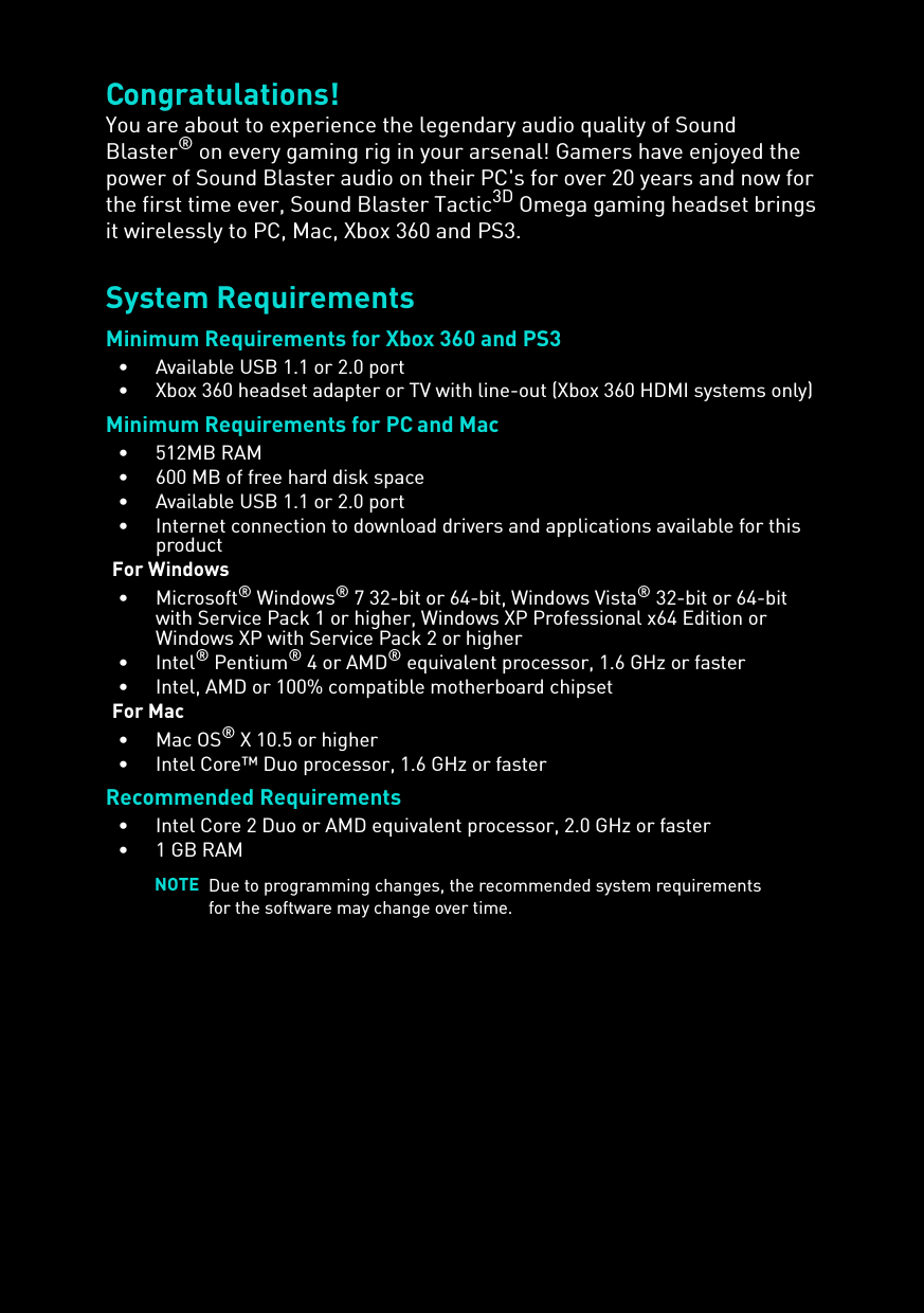 Congratulations!You are about to experience the legendary audio quality of Sound Blaster® on every gaming rig in your arsenal! Gamers have enjoyed the power of Sound Blaster audio on their PC&apos;s for over 20 years and now for the first time ever, Sound Blaster Tactic3D Omega gaming headset brings it wirelessly to PC, Mac, Xbox 360 and PS3.System RequirementsMinimum Requirements for Xbox 360 and PS3• Available USB 1.1 or 2.0 port• Xbox 360 headset adapter or TV with line-out (Xbox 360 HDMI systems only)Minimum Requirements for PC and Mac• 512MB RAM• 600 MB of free hard disk space• Available USB 1.1 or 2.0 port• Internet connection to download drivers and applications available for this productFor Windows•Microsoft® Windows® 7 32-bit or 64-bit, Windows Vista® 32-bit or 64-bit with Service Pack 1 or higher, Windows XP Professional x64 Edition or Windows XP with Service Pack 2 or higher•Intel® Pentium® 4 or AMD® equivalent processor, 1.6 GHz or faster• Intel, AMD or 100% compatible motherboard chipsetFor Mac•Mac OS® X 10.5 or higher• Intel Core™ Duo processor, 1.6 GHz or fasterRecommended Requirements• Intel Core 2 Duo or AMD equivalent processor, 2.0 GHz or faster• 1 GB RAMNOTE Due to programming changes, the recommended system requirements for the software may change over time.