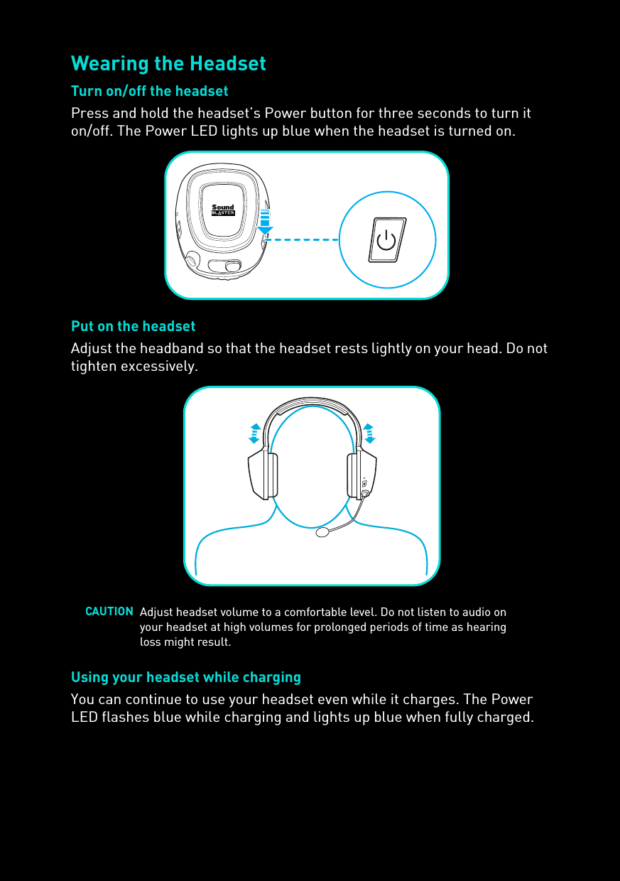 Wearing the HeadsetTurn on/off the headsetPress and hold the headset’s Power button for three seconds to turn it on/off. The Power LED lights up blue when the headset is turned on.Put on the headsetAdjust the headband so that the headset rests lightly on your head. Do not tighten excessively.Using your headset while chargingYou can continue to use your headset even while it charges. The Power LED flashes blue while charging and lights up blue when fully charged.CAUTION Adjust headset volume to a comfortable level. Do not listen to audio on your headset at high volumes for prolonged periods of time as hearing loss might result.