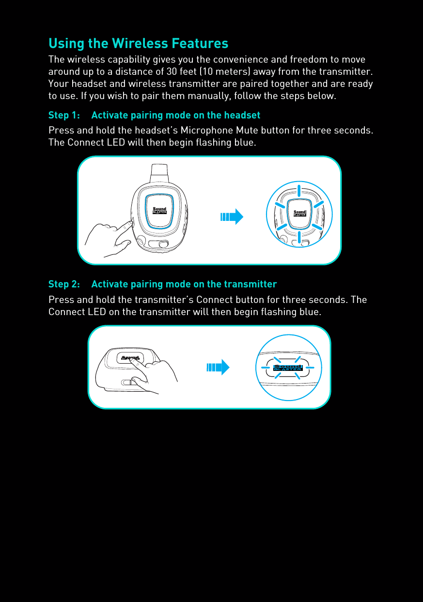 Using the Wireless FeaturesThe wireless capability gives you the convenience and freedom to move around up to a distance of 30 feet (10 meters) away from the transmitter. Your headset and wireless transmitter are paired together and are ready to use. If you wish to pair them manually, follow the steps below.Step 1: Activate pairing mode on the headsetPress and hold the headset’s Microphone Mute button for three seconds. The Connect LED will then begin flashing blue.Step 2: Activate pairing mode on the transmitterPress and hold the transmitter’s Connect button for three seconds. The Connect LED on the transmitter will then begin flashing blue.