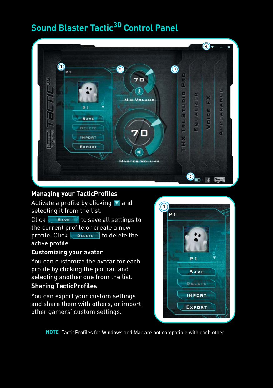 Sound Blaster Tactic3D Control PanelManaging your TacticProfilesActivate a profile by clicking   and selecting it from the list.Click   to save all settings to the current profile or create a new profile. Click   to delete the active profile.Customizing your avatarYou can customize the avatar for each profile by clicking the portrait and selecting another one from the list.Sharing TacticProfilesYou can export your custom settings and share them with others, or import other gamers’ custom settings.NOTE TacticProfiles for Windows and Mac are not compatible with each other.123451