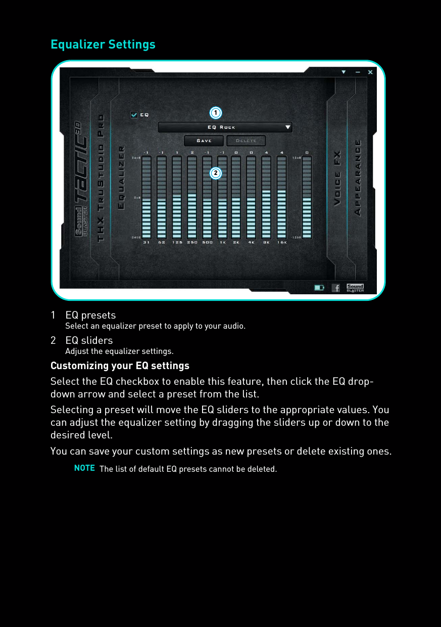 Equalizer Settings1 EQ presetsSelect an equalizer preset to apply to your audio.2 EQ slidersAdjust the equalizer settings.Customizing your EQ settingsSelect the EQ checkbox to enable this feature, then click the EQ drop-down arrow and select a preset from the list. Selecting a preset will move the EQ sliders to the appropriate values. You can adjust the equalizer setting by dragging the sliders up or down to the desired level.You can save your custom settings as new presets or delete existing ones.NOTE The list of default EQ presets cannot be deleted.12