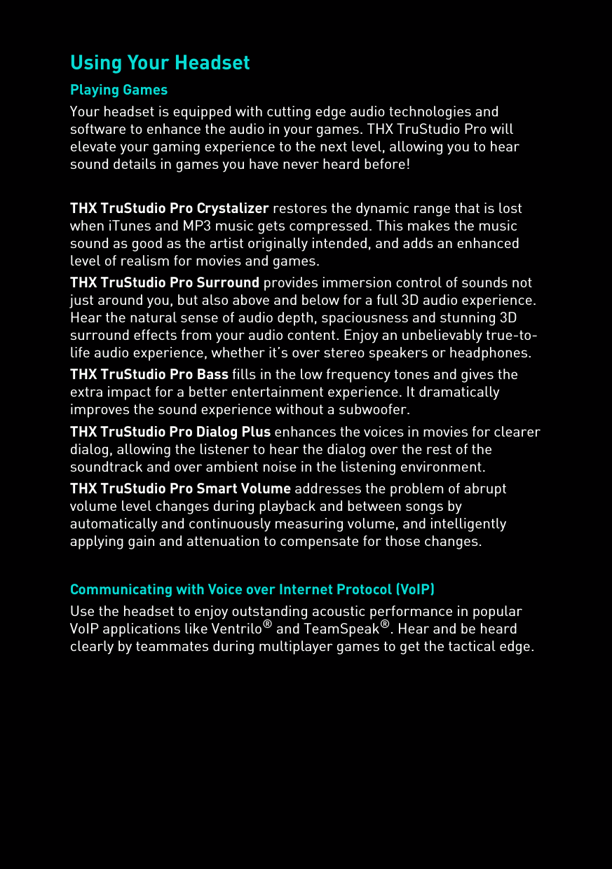 Using Your HeadsetPlaying GamesYour headset is equipped with cutting edge audio technologies and software to enhance the audio in your games. THX TruStudio Pro will elevate your gaming experience to the next level, allowing you to hear sound details in games you have never heard before!THX TruStudio Pro Crystalizer restores the dynamic range that is lost when iTunes and MP3 music gets compressed. This makes the music sound as good as the artist originally intended, and adds an enhanced level of realism for movies and games.THX TruStudio Pro Surround provides immersion control of sounds not just around you, but also above and below for a full 3D audio experience. Hear the natural sense of audio depth, spaciousness and stunning 3D surround effects from your audio content. Enjoy an unbelievably true-to-life audio experience, whether it’s over stereo speakers or headphones.THX TruStudio Pro Bass fills in the low frequency tones and gives the extra impact for a better entertainment experience. It dramatically improves the sound experience without a subwoofer.THX TruStudio Pro Dialog Plus enhances the voices in movies for clearer dialog, allowing the listener to hear the dialog over the rest of the soundtrack and over ambient noise in the listening environment.THX TruStudio Pro Smart Volume addresses the problem of abrupt volume level changes during playback and between songs by automatically and continuously measuring volume, and intelligently applying gain and attenuation to compensate for those changes.Communicating with Voice over Internet Protocol (VoIP) Use the headset to enjoy outstanding acoustic performance in popular VoIP applications like Ventrilo® and TeamSpeak®. Hear and be heard clearly by teammates during multiplayer games to get the tactical edge.