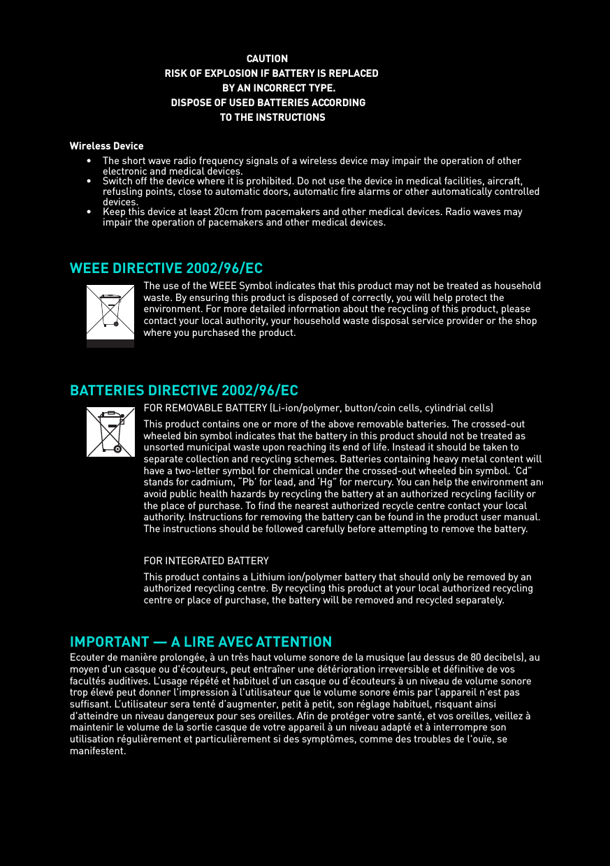 CAUTIONRISK OF EXPLOSION IF BATTERY IS REPLACEDBY AN INCORRECT TYPE.DISPOSE OF USED BATTERIES ACCORDING TO THE INSTRUCTIONSWireless Device• The short wave radio frequency signals of a wireless device may impair the operation of other electronic and medical devices.• Switch off the device where it is prohibited. Do not use the device in medical facilities, aircraft, refusling points, close to automatic doors, automatic fire alarms or other automatically controlled devices.• Keep this device at least 20cm from pacemakers and other medical devices. Radio waves may impair the operation of pacemakers and other medical devices. WEEE DIRECTIVE 2002/96/ECBATTERIES DIRECTIVE 2002/96/EC IMPORTANT — A LIRE AVEC ATTENTIONEcouter de manière prolongée, à un très haut volume sonore de la musique (au dessus de 80 decibels), au moyen d&apos;un casque ou d&apos;écouteurs, peut entraîner une détérioration irreversible et définitive de vos facultés auditives. L’usage répété et habituel d’un casque ou d’écouteurs à un niveau de volume sonore trop élevé peut donner l&apos;impression à l&apos;utilisateur que le volume sonore émis par l’appareil n&apos;est pas suffisant. L’utilisateur sera tenté d’augmenter, petit à petit, son réglage habituel, risquant ainsi d&apos;atteindre un niveau dangereux pour ses oreilles. Afin de protéger votre santé, et vos oreilles, veillez à maintenir le volume de la sortie casque de votre appareil à un niveau adapté et à interrompre son utilisation régulièrement et particulièrement si des symptômes, comme des troubles de l&apos;ouïe, se manifestent.The use of the WEEE Symbol indicates that this product may not be treated as household waste. By ensuring this product is disposed of correctly, you will help protect the environment. For more detailed information about the recycling of this product, please contact your local authority, your household waste disposal service provider or the shop where you purchased the product.FOR REMOVABLE BATTERY (Li-ion/polymer, button/coin cells, cylindrial cells)This product contains one or more of the above removable batteries. The crossed-out wheeled bin symbol indicates that the battery in this product should not be treated as unsorted municipal waste upon reaching its end of life. Instead it should be taken to separate collection and recycling schemes. Batteries containing heavy metal content will have a two-letter symbol for chemical under the crossed-out wheeled bin symbol. ‘Cd” stands for cadmium, “Pb’ for lead, and ‘Hg” for mercury. You can help the environment andavoid public health hazards by recycling the battery at an authorized recycling facility or the place of purchase. To find the nearest authorized recycle centre contact your local authority. Instructions for removing the battery can be found in the product user manual. The instructions should be followed carefully before attempting to remove the battery.FOR INTEGRATED BATTERYThis product contains a Lithium ion/polymer battery that should only be removed by an authorized recycling centre. By recycling this product at your local authorized recycling centre or place of purchase, the battery will be removed and recycled separately.