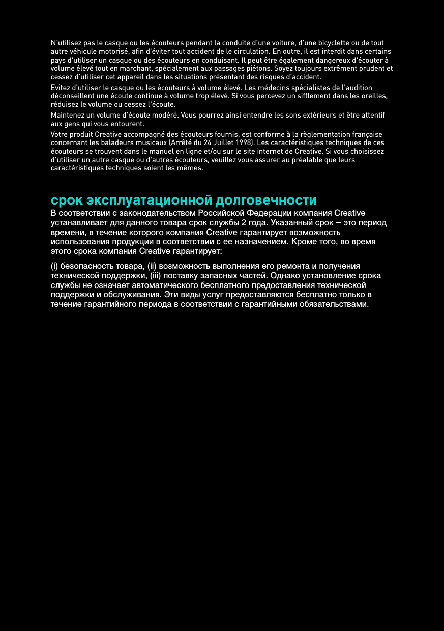 N&apos;utilisez pas le casque ou les écouteurs pendant la conduite d&apos;une voiture, d&apos;une bicyclette ou de tout autre véhicule motorisé, afin d&apos;éviter tout accident de le circulation. En outre, il est interdit dans certains pays d&apos;utiliser un casque ou des écouteurs en conduisant. Il peut être également dangereux d&apos;écouter à volume élevé tout en marchant, spécialement aux passages piétons. Soyez toujours extrêment prudent et cessez d&apos;utiliser cet appareil dans les situations présentant des risques d&apos;accident.Evitez d&apos;utiliser le casque ou les écouteurs à volume élevé. Les médecins spécialistes de l&apos;audition déconseillent une écoute continue à volume trop élevé. Si vous percevez un sifflement dans les oreilles, réduisez le volume ou cessez l&apos;écoute.Maintenez un volume d&apos;écoute modéré. Vous pourrez ainsi entendre les sons extérieurs et être attentif aux gens qui vous entourent.Votre produit Creative accompagné des écouteurs fournis, est conforme à la règlementation française concernant les baladeurs musicaux (Arrêté du 24 Juillet 1998). Les caractéristiques techniques de ces écouteurs se trouvent dans le manuel en ligne et/ou sur le site internet de Creative. Si vous choisissez d&apos;utiliser un autre casque ou d&apos;autres écouteurs, veuillez vous assurer au préalable que leurs caractéristiques techniques soient les mêmes.срок эксплуатационнoй долговечностиВ соответствии с законодательством Российской Федерации компания Creative устанавливает для данного товара срок службы 2 года. Указанный срок – это период времени, в течение которого компания Creative гарантирует возможность использования продукции в соответствии с ее назначением. Кроме того, во время этого срока компания Creative гарантирует: (i) безопасность товара, (ii) возможность выполнения его ремонта и получения технической поддержки, (iii) поставку запасных частей. Однако установление срока службы не означает автоматического бесплатного предоставления технической поддержки и обслуживания. Эти виды услуг предоставляются бесплатно только в течение гарантийного периода в соответствии с гарантийными обязательствами.