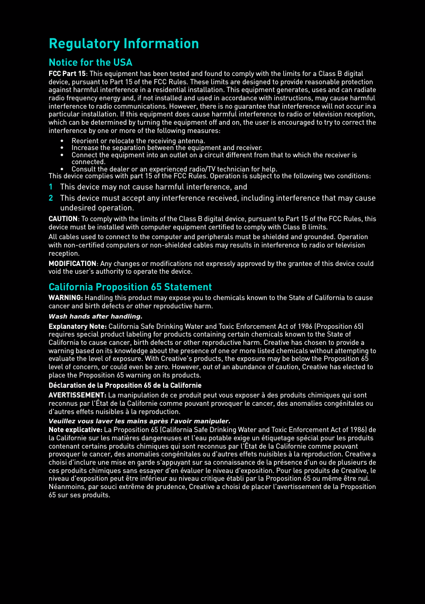 Regulatory Information Notice for the USA FCC Part 15: This equipment has been tested and found to comply with the limits for a Class B digital device, pursuant to Part 15 of the FCC Rules. These limits are designed to provide reasonable protection against harmful interference in a residential installation. This equipment generates, uses and can radiate radio frequency energy and, if not installed and used in accordance with instructions, may cause harmful interference to radio communications. However, there is no guarantee that interference will not occur in a particular installation. If this equipment does cause harmful interference to radio or television reception, which can be determined by turning the equipment off and on, the user is encouraged to try to correct the interference by one or more of the following measures: • Reorient or relocate the receiving antenna. • Increase the separation between the equipment and receiver. • Connect the equipment into an outlet on a circuit different from that to which the receiver is connected.• Consult the dealer or an experienced radio/TV technician for help. This device complies with part 15 of the FCC Rules. Operation is subject to the following two conditions: 1This device may not cause harmful interference, and 2This device must accept any interference received, including interference that may cause undesired operation. CAUTION: To comply with the limits of the Class B digital device, pursuant to Part 15 of the FCC Rules, this device must be installed with computer equipment certified to comply with Class B limits. All cables used to connect to the computer and peripherals must be shielded and grounded. Operation with non-certified computers or non-shielded cables may results in interference to radio or television reception.MODIFICATION: Any changes or modifications not expressly approved by the grantee of this device could void the user’s authority to operate the device. California Proposition 65 Statement WARNING: Handling this product may expose you to chemicals known to the State of California to cause cancer and birth defects or other reproductive harm.Wash hands after handling. Explanatory Note: California Safe Drinking Water and Toxic Enforcement Act of 1986 (Proposition 65) requires special product labeling for products containing certain chemicals known to the State of California to cause cancer, birth defects or other reproductive harm. Creative has chosen to provide a warning based on its knowledge about the presence of one or more listed chemicals without attempting to evaluate the level of exposure. With Creative&apos;s products, the exposure may be below the Proposition 65 level of concern, or could even be zero. However, out of an abundance of caution, Creative has elected to place the Proposition 65 warning on its products.Déclaration de la Proposition 65 de la Californie AVERTISSEMENT: La manipulation de ce produit peut vous exposer à des produits chimiques qui sont reconnus par l&apos;État de la Californie comme pouvant provoquer le cancer, des anomalies congénitales ou d&apos;autres effets nuisibles à la reproduction.Veuillez vous laver les mains après l&apos;avoir manipuler. Note explicative: La Proposition 65 (California Safe Drinking Water and Toxic Enforcement Act of 1986) de la Californie sur les matières dangereuses et l&apos;eau potable exige un étiquetage spécial pour les produits contenant certains produits chimiques qui sont reconnus par l&apos;État de la Californie comme pouvant provoquer le cancer, des anomalies congénitales ou d&apos;autres effets nuisibles à la reproduction. Creative a choisi d&apos;inclure une mise en garde s&apos;appuyant sur sa connaissance de la présence d&apos;un ou de plusieurs de ces produits chimiques sans essayer d&apos;en évaluer le niveau d&apos;exposition. Pour les produits de Creative, le niveau d&apos;exposition peut être inférieur au niveau critique établi par la Proposition 65 ou même être nul. Néanmoins, par souci extrême de prudence, Creative a choisi de placer l&apos;avertissement de la Proposition 65 sur ses produits. 