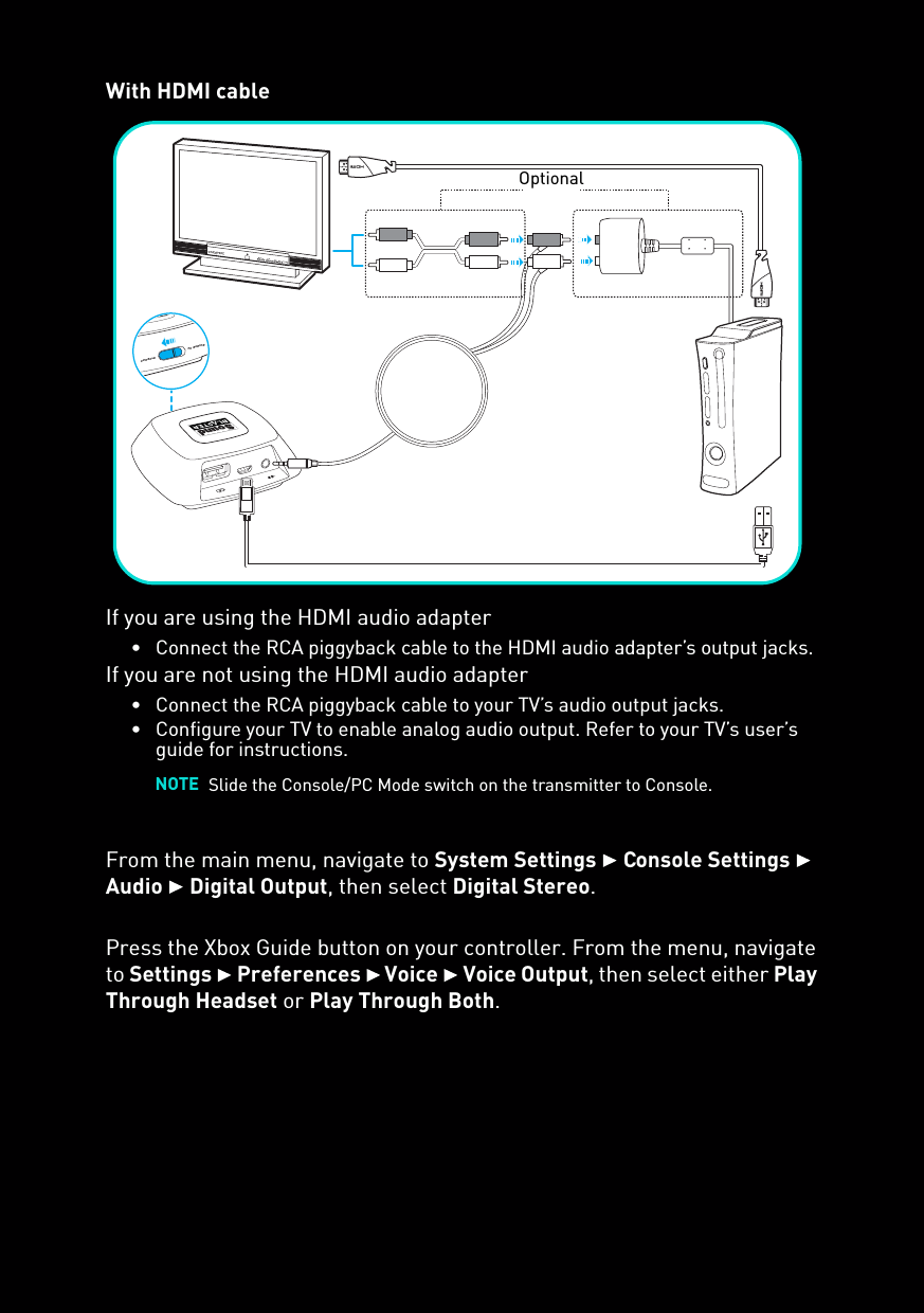 With HDMI cableIf you are using the HDMI audio adapter• Connect the RCA piggyback cable to the HDMI audio adapter’s output jacks.If you are not using the HDMI audio adapter• Connect the RCA piggyback cable to your TV’s audio output jacks.• Configure your TV to enable analog audio output. Refer to your TV’s user’s guide for instructions.From the main menu, navigate to System Settings  Console Settings  Audio  Digital Output, then select Digital Stereo.Press the Xbox Guide button on your controller. From the menu, navigate to Settings  Preferences  Voice  Voice Output, then select either Play Through Headset or Play Through Both.NOTE Slide the Console/PC Mode switch on the transmitter to Console.PC GAMINGCONSOLEOptional