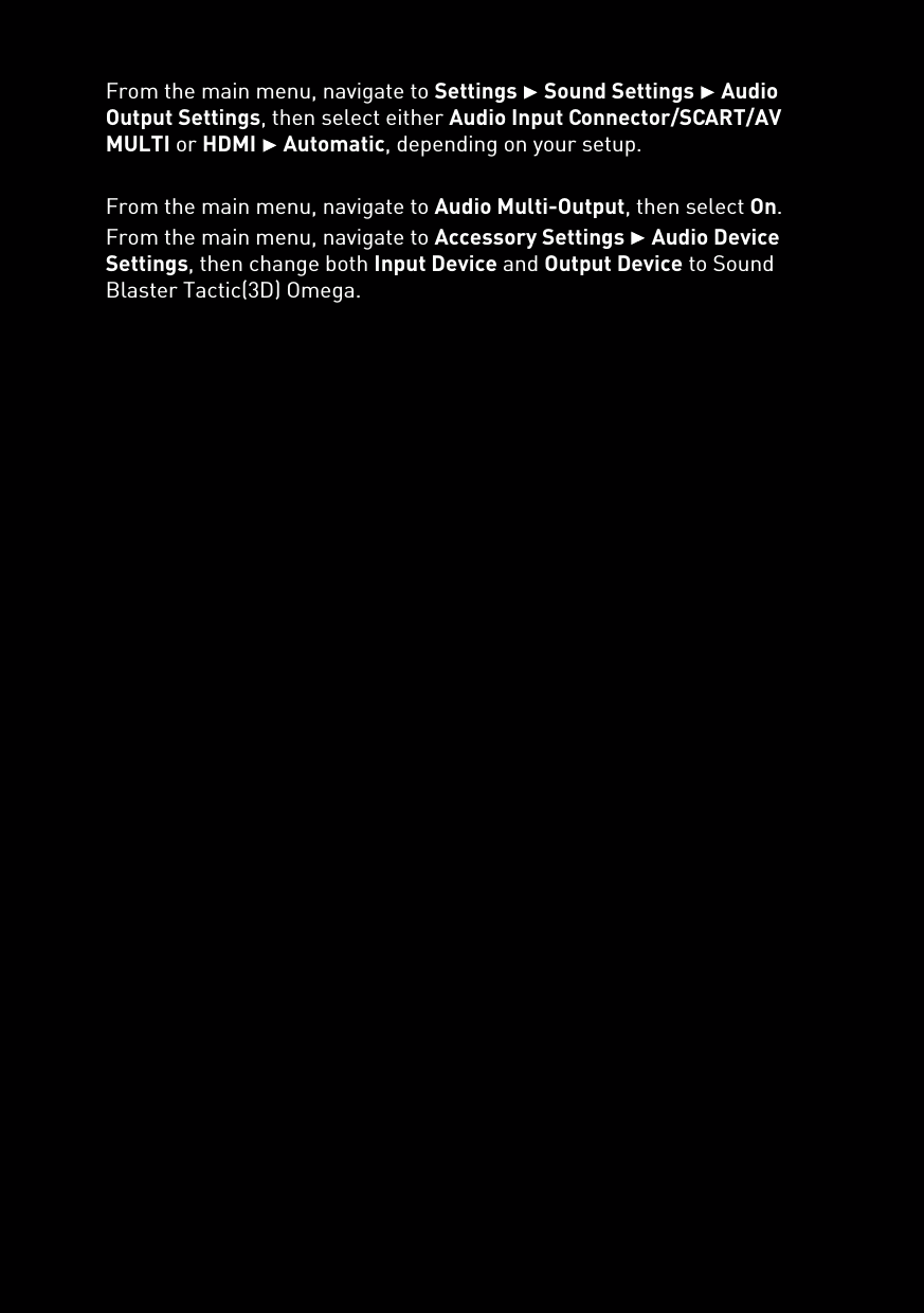 From the main menu, navigate to Settings  Sound Settings  Audio Output Settings, then select either Audio Input Connector/SCART/AV MULTI or HDMI  Automatic, depending on your setup.From the main menu, navigate to Audio Multi-Output, then select On.From the main menu, navigate to Accessory Settings  Audio Device Settings, then change both Input Device and Output Device to Sound Blaster Tactic(3D) Omega.