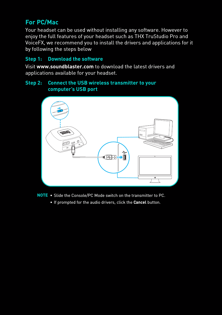 For PC/MacYour headset can be used without installing any software. However to enjoy the full features of your headset such as THX TruStudio Pro and VoiceFX, we recommend you to install the drivers and applications for it by following the steps belowStep 1: Download the softwareVisit www.soundblaster.com to download the latest drivers and applications available for your headset.Step 2: Connect the USB wireless transmitter to yourcomputer’s USB portNOTE • Slide the Console/PC Mode switch on the transmitter to PC.• If prompted for the audio drivers, click the Cancel button.PC GAMINGCONSOLE