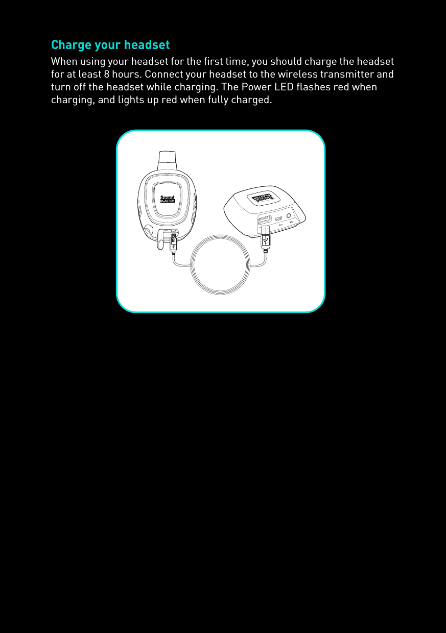 Charge your headsetWhen using your headset for the first time, you should charge the headset for at least 8 hours. Connect your headset to the wireless transmitter and turn off the headset while charging. The Power LED flashes red when charging, and lights up red when fully charged.B