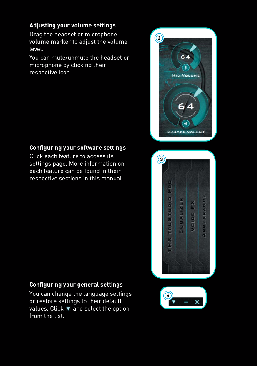 Adjusting your volume settingsDrag the headset or microphone volume marker to adjust the volume level.You can mute/unmute the headset or microphone by clicking their respective icon.Configuring your software settingsClick each feature to access its settings page. More information on each feature can be found in their respective sections in this manual.Configuring your general settingsYou can change the language settings or restore settings to their default values. Click   and select the option from the list.234