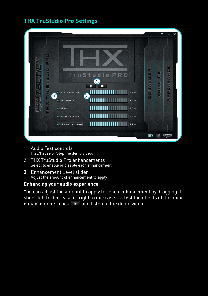 THX TruStudio Pro Settings1Audio Test controlsPlay/Pause or Stop the demo video.2 THX TruStudio Pro enhancementsSelect to enable or disable each enhancement.3 Enhancement Level sliderAdjust the amount of enhancement to apply.Enhancing your audio experienceYou can adjust the amount to apply for each enhancement by dragging its slider left to decrease or right to increase. To test the effects of the audio enhancements, click   and listen to the demo video.132