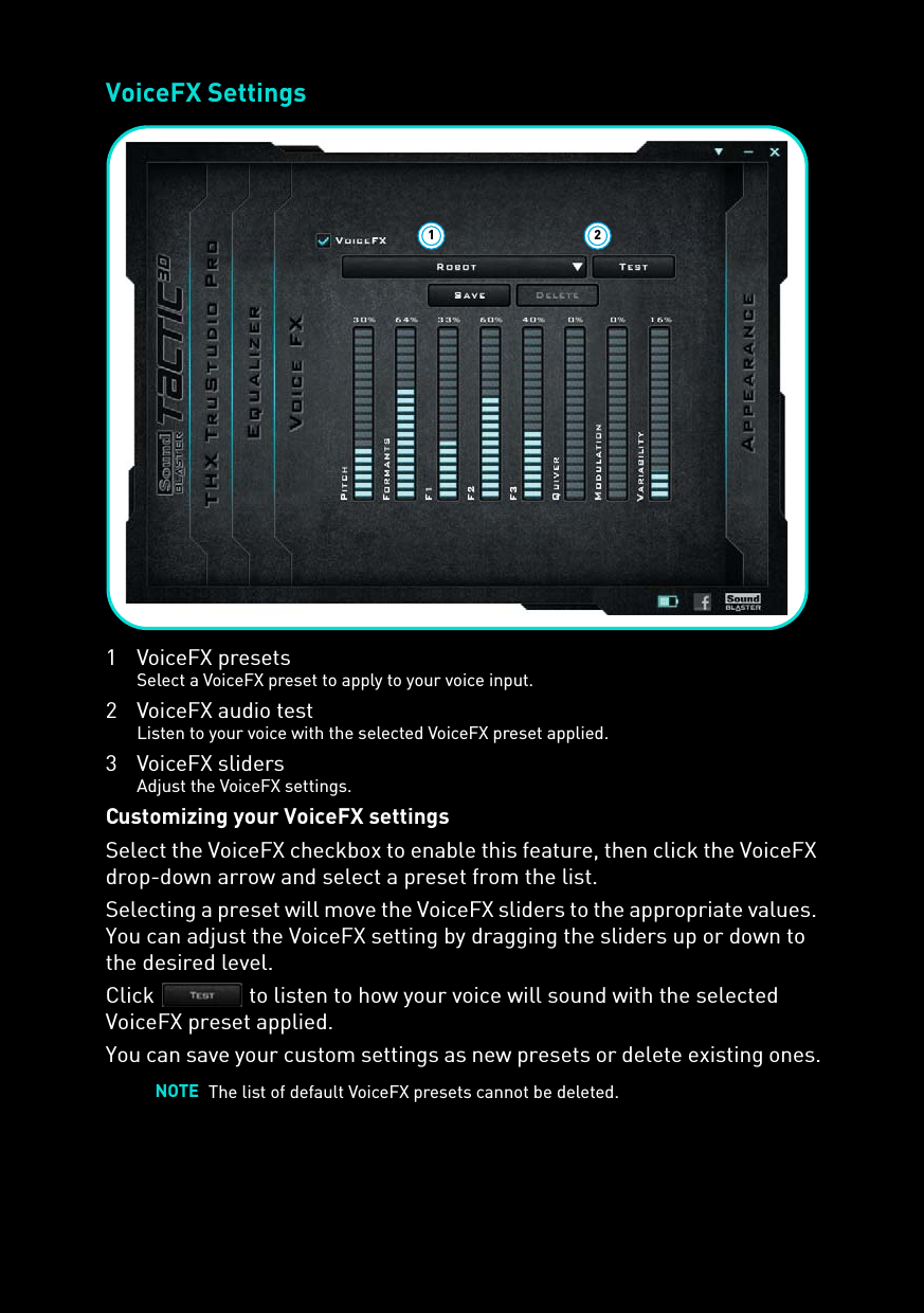 VoiceFX Settings1 VoiceFX presetsSelect a VoiceFX preset to apply to your voice input.2 VoiceFX audio testListen to your voice with the selected VoiceFX preset applied.3 VoiceFX slidersAdjust the VoiceFX settings.Customizing your VoiceFX settingsSelect the VoiceFX checkbox to enable this feature, then click the VoiceFX drop-down arrow and select a preset from the list. Selecting a preset will move the VoiceFX sliders to the appropriate values. You can adjust the VoiceFX setting by dragging the sliders up or down to the desired level.Click   to listen to how your voice will sound with the selected VoiceFX preset applied.You can save your custom settings as new presets or delete existing ones.NOTE The list of default VoiceFX presets cannot be deleted.1 2