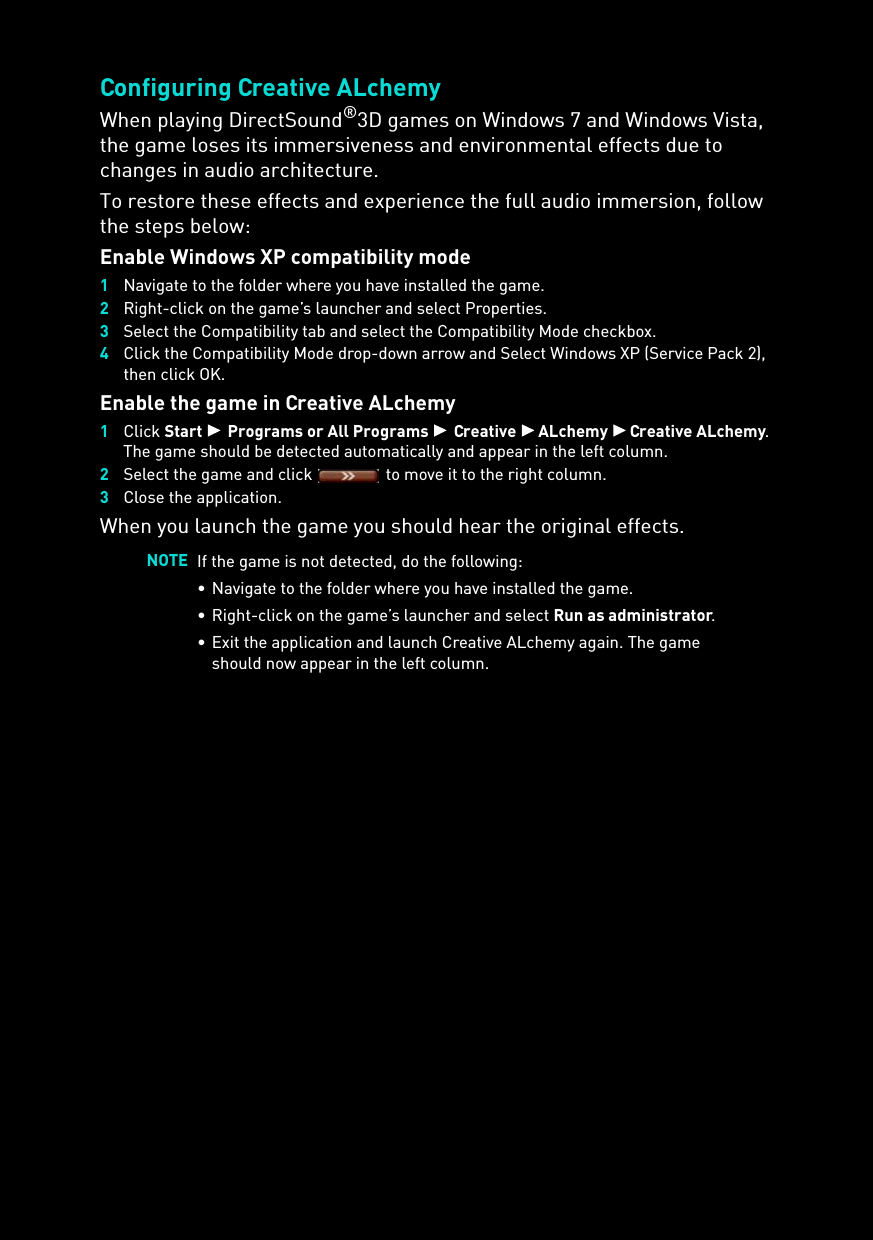 Configuring Creative ALchemyWhen playing DirectSound®3D games on Windows 7 and Windows Vista, the game loses its immersiveness and environmental effects due to changes in audio architecture. To restore these effects and experience the full audio immersion, follow the steps below:Enable Windows XP compatibility mode1Navigate to the folder where you have installed the game.2Right-click on the game’s launcher and select Properties.3Select the Compatibility tab and select the Compatibility Mode checkbox.4Click the Compatibility Mode drop-down arrow and Select Windows XP (Service Pack 2), then click OK.Enable the game in Creative ALchemy1Click Start  Programs or All Programs  Creative  ALchemy  Creative ALchemy.The game should be detected automatically and appear in the left column.2Select the game and click   to move it to the right column.3Close the application.When you launch the game you should hear the original effects.NOTE If the game is not detected, do the following:• Navigate to the folder where you have installed the game.• Right-click on the game’s launcher and select Run as administrator.• Exit the application and launch Creative ALchemy again. The game should now appear in the left column.