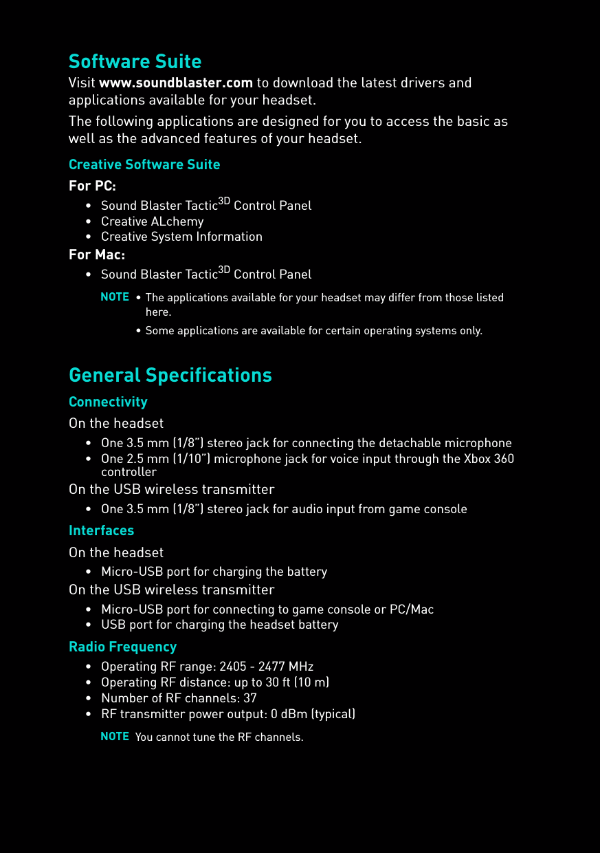 Software SuiteVisit www.soundblaster.com to download the latest drivers and applications available for your headset.The following applications are designed for you to access the basic as well as the advanced features of your headset.Creative Software SuiteFor PC:• Sound Blaster Tactic3D Control Panel• Creative ALchemy • Creative System InformationFor Mac:• Sound Blaster Tactic3D Control PanelGeneral SpecificationsConnectivityOn the headset• One 3.5 mm (1/8”) stereo jack for connecting the detachable microphone• One 2.5 mm (1/10”) microphone jack for voice input through the Xbox 360 controllerOn the USB wireless transmitter• One 3.5 mm (1/8”) stereo jack for audio input from game consoleInterfacesOn the headset• Micro-USB port for charging the batteryOn the USB wireless transmitter• Micro-USB port for connecting to game console or PC/Mac• USB port for charging the headset batteryRadio Frequency• Operating RF range: 2405 - 2477 MHz• Operating RF distance: up to 30 ft (10 m)• Number of RF channels: 37• RF transmitter power output: 0 dBm (typical)NOTE • The applications available for your headset may differ from those listed here.• Some applications are available for certain operating systems only. NOTE You cannot tune the RF channels. 