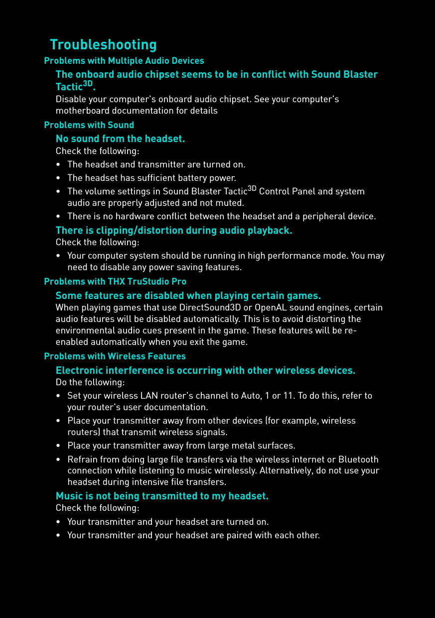 TroubleshootingProblems with Multiple Audio DevicesThe onboard audio chipset seems to be in conflict with Sound Blaster Tactic3D.Disable your computer&apos;s onboard audio chipset. See your computer&apos;s motherboard documentation for detailsProblems with SoundNo sound from the headset.Check the following:• The headset and transmitter are turned on.• The headset has sufficient battery power.• The volume settings in Sound Blaster Tactic3D Control Panel and system audio are properly adjusted and not muted.• There is no hardware conflict between the headset and a peripheral device.There is clipping/distortion during audio playback.Check the following:• Your computer system should be running in high performance mode. You may need to disable any power saving features.Problems with THX TruStudio ProSome features are disabled when playing certain games.When playing games that use DirectSound3D or OpenAL sound engines, certain audio features will be disabled automatically. This is to avoid distorting the environmental audio cues present in the game. These features will be re-enabled automatically when you exit the game.Problems with Wireless FeaturesElectronic interference is occurring with other wireless devices.Do the following:• Set your wireless LAN router&apos;s channel to Auto, 1 or 11. To do this, refer to your router&apos;s user documentation.• Place your transmitter away from other devices (for example, wireless routers) that transmit wireless signals.• Place your transmitter away from large metal surfaces.• Refrain from doing large file transfers via the wireless internet or Bluetooth connection while listening to music wirelessly. Alternatively, do not use your headset during intensive file transfers.Music is not being transmitted to my headset.Check the following:• Your transmitter and your headset are turned on.• Your transmitter and your headset are paired with each other.
