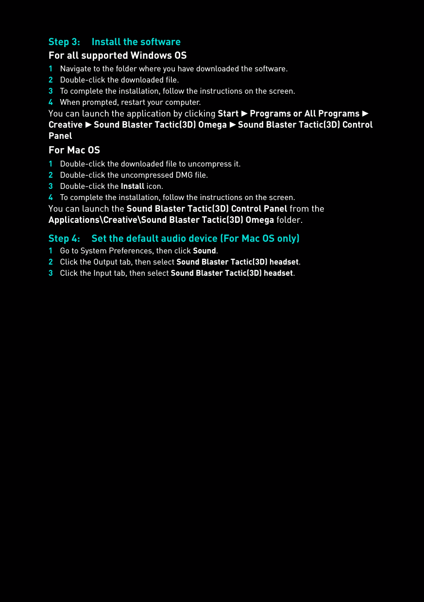 Step 3: Install the softwareFor all supported Windows OS1Navigate to the folder where you have downloaded the software.2Double-click the downloaded file.3To complete the installation, follow the instructions on the screen.4When prompted, restart your computer.You can launch the application by clicking Start  Programs or All Programs  Creative  Sound Blaster Tactic(3D) Omega  Sound Blaster Tactic(3D) Control PanelFor Mac OS1Double-click the downloaded file to uncompress it.2Double-click the uncompressed DMG file.3Double-click the Install icon.4To complete the installation, follow the instructions on the screen.You can launch the Sound Blaster Tactic(3D) Control Panel from the Applications\Creative\Sound Blaster Tactic(3D) Omega folder.Step 4: Set the default audio device (For Mac OS only)1Go to System Preferences, then click Sound.2Click the Output tab, then select Sound Blaster Tactic(3D) headset.3Click the Input tab, then select Sound Blaster Tactic(3D) headset.