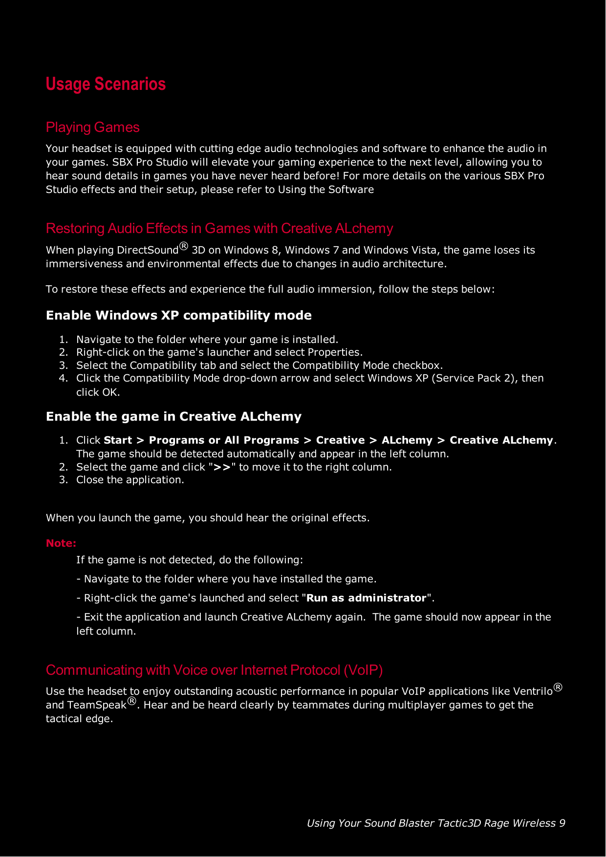 Using Your Sound Blaster Tactic3D Rage Wireless 9Usage ScenariosPlaying GamesYour headset is equipped with cutting edge audio technologies and software to enhance the audio inyour games. SBX Pro Studio will elevate your gaming experience to the next level, allowing you tohear sound details in games you have never heard before! For more details on the various SBX ProStudio effects and their setup, please refer to Using the SoftwareRestoring Audio Effects in Games with Creative ALchemyWhen playing DirectSound®3D on Windows 8, Windows 7 and Windows Vista, the game loses itsimmersiveness and environmental effects due to changes in audio architecture.To restore these effects and experience the full audio immersion, follow the steps below:Enable Windows XPcompatibility mode1. Navigate to the folder where your game is installed.2. Right-click on the game&apos;s launcher and select Properties.3. Select the Compatibility tab and select the Compatibility Mode checkbox.4. Click the Compatibility Mode drop-down arrow and select Windows XP (Service Pack 2), thenclick OK.Enable the game in Creative ALchemy1. Click Start &gt;Programs or All Programs &gt;Creative &gt;ALchemy &gt;Creative ALchemy.The game should be detected automatically and appear in the left column.2. Select the game and click &quot;&gt;&gt;&quot; to move it to the right column.3. Close the application.When you launch the game, you should hear the original effects.Note:If the game is not detected, do the following:- Navigate to the folder where you have installed the game.- Right-click the game&apos;s launched and select &quot;Run as administrator&quot;.- Exit the application and launch Creative ALchemy again. The game should now appear in theleft column.Communicating with Voice over Internet Protocol (VoIP)Use the headset to enjoy outstanding acoustic performance in popular VoIP applications like Ventrilo®and TeamSpeak®. Hear and be heard clearly by teammates during multiplayer games to get thetactical edge.